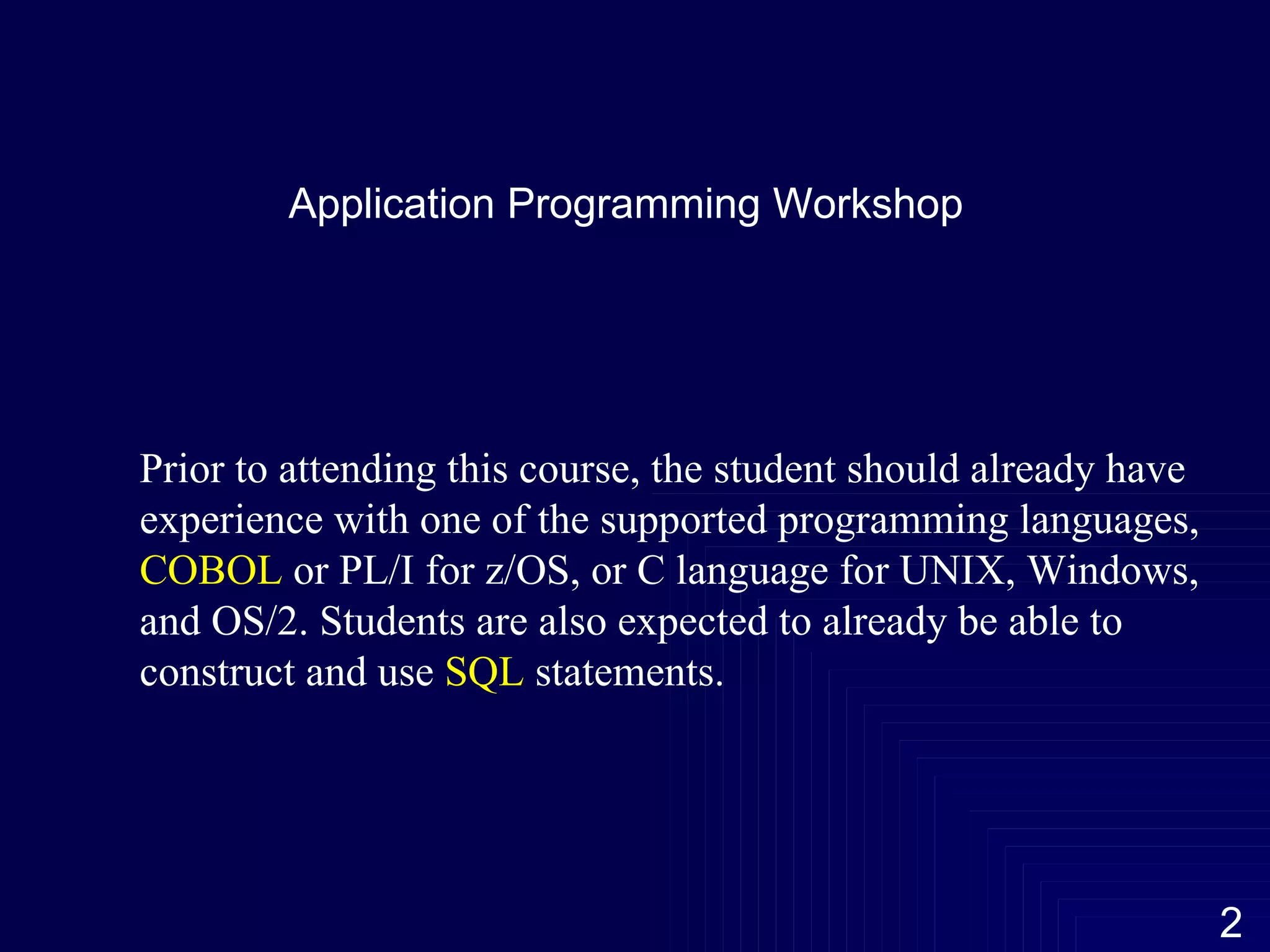 Application Programming Workshop Prior to attending this course, the student should already have experience with one of the supported programming languages,  COBOL  or PL/I for z/OS, or C language for UNIX, Windows, and OS/2. Students are also expected to already be able to construct and use  SQL  statements.  