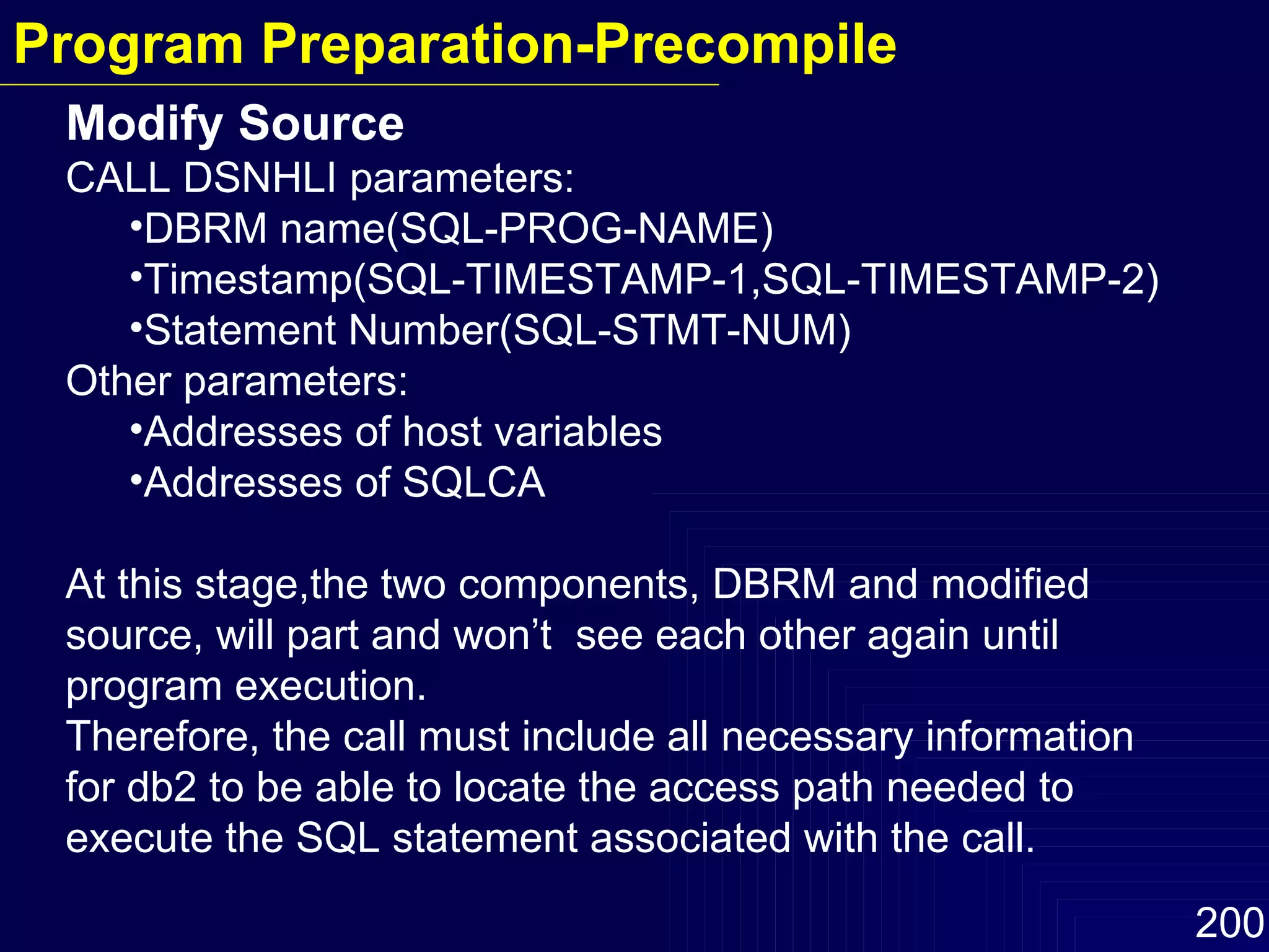 Modify Source CALL DSNHLI parameters: DBRM name(SQL-PROG-NAME) Timestamp(SQL-TIMESTAMP-1,SQL-TIMESTAMP-2) Statement Number(SQL-STMT-NUM) Other parameters: Addresses of host variables Addresses of SQLCA At this stage,the two components, DBRM and modified source, will part and won’t  see each other again until program execution. Therefore, the call must include all necessary information for db2 to be able to locate the access path needed to execute the SQL statement associated with the call. Program Preparation-Precompile 