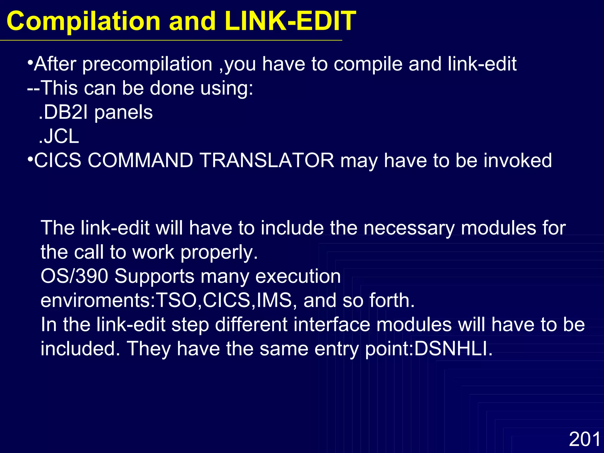 After precompilation ,you have to compile and link-edit --This can be done using: .DB2I panels .JCL CICS COMMAND TRANSLATOR may have to be invoked The link-edit will have to include the necessary modules for the call to work properly. OS/390 Supports many execution enviroments:TSO,CICS,IMS, and so forth. In the link-edit step different interface modules will have to be included. They have the same entry point:DSNHLI.  Compilation and LINK-EDIT 
