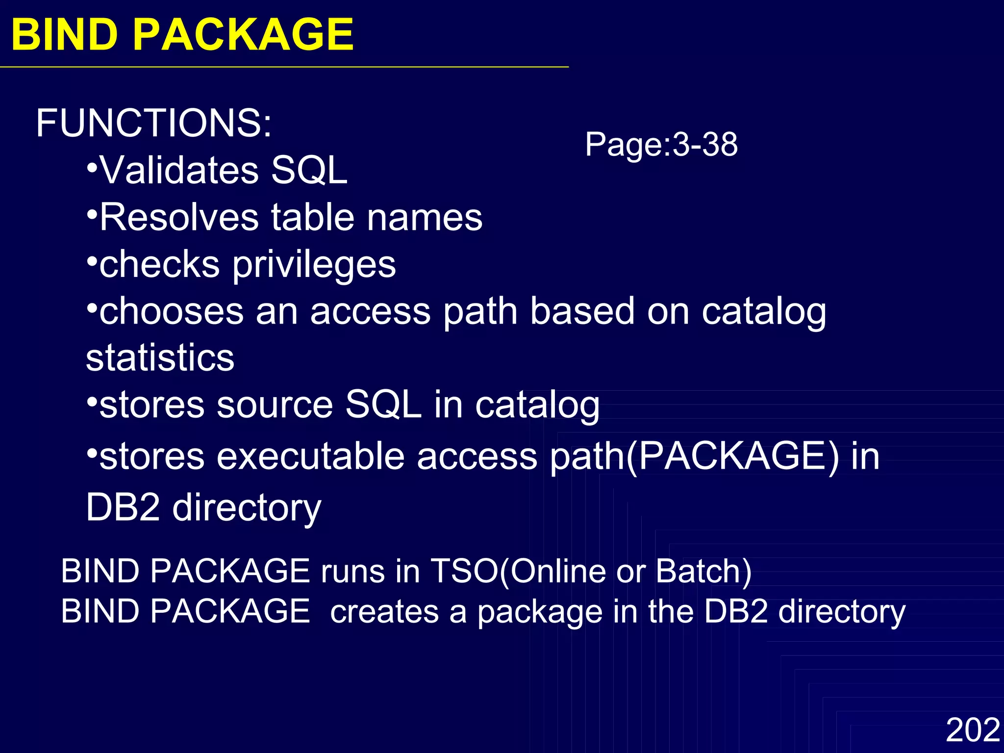 BIND PACKAGE runs in TSO(Online or Batch) BIND PACKAGE  creates a package in the DB2 directory FUNCTIONS: Validates SQL Resolves table names checks privileges chooses an access path based on catalog statistics stores source SQL in catalog stores executable access path(PACKAGE) in DB2 directory Page:3-38 BIND PACKAGE 