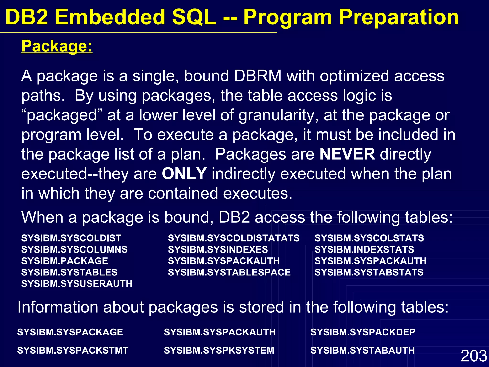 Package: A package is a single, bound DBRM with optimized access paths.  By using packages, the table access logic is “packaged” at a lower level of granularity, at the package or program level.  To execute a package, it must be included in the package list of a plan.  Packages are  NEVER  directly executed--they are  ONLY  indirectly executed when the plan in which they are contained executes. When a package is bound, DB2 access the following tables: SYSIBM.SYSCOLDIST SYSIBM.SYSCOLDISTATATS SYSIBM.SYSCOLSTATS SYSIBM.SYSCOLUMNS SYSIBM.SYSINDEXES SYSIBM.INDEXSTATS SYSIBM.PACKAGE SYSIBM.SYSPACKAUTH SYSIBM.SYSPACKAUTH SYSIBM.SYSTABLES SYSIBM.SYSTABLESPACE SYSIBM.SYSTABSTATS SYSIBM.SYSUSERAUTH Information about packages is stored in the following tables: SYSIBM.SYSPACKAGE SYSIBM.SYSPACKAUTH SYSIBM.SYSPACKDEP SYSIBM.SYSPACKSTMT SYSIBM.SYSPKSYSTEM SYSIBM.SYSTABAUTH   DB2 Embedded SQL -- Program Preparation 