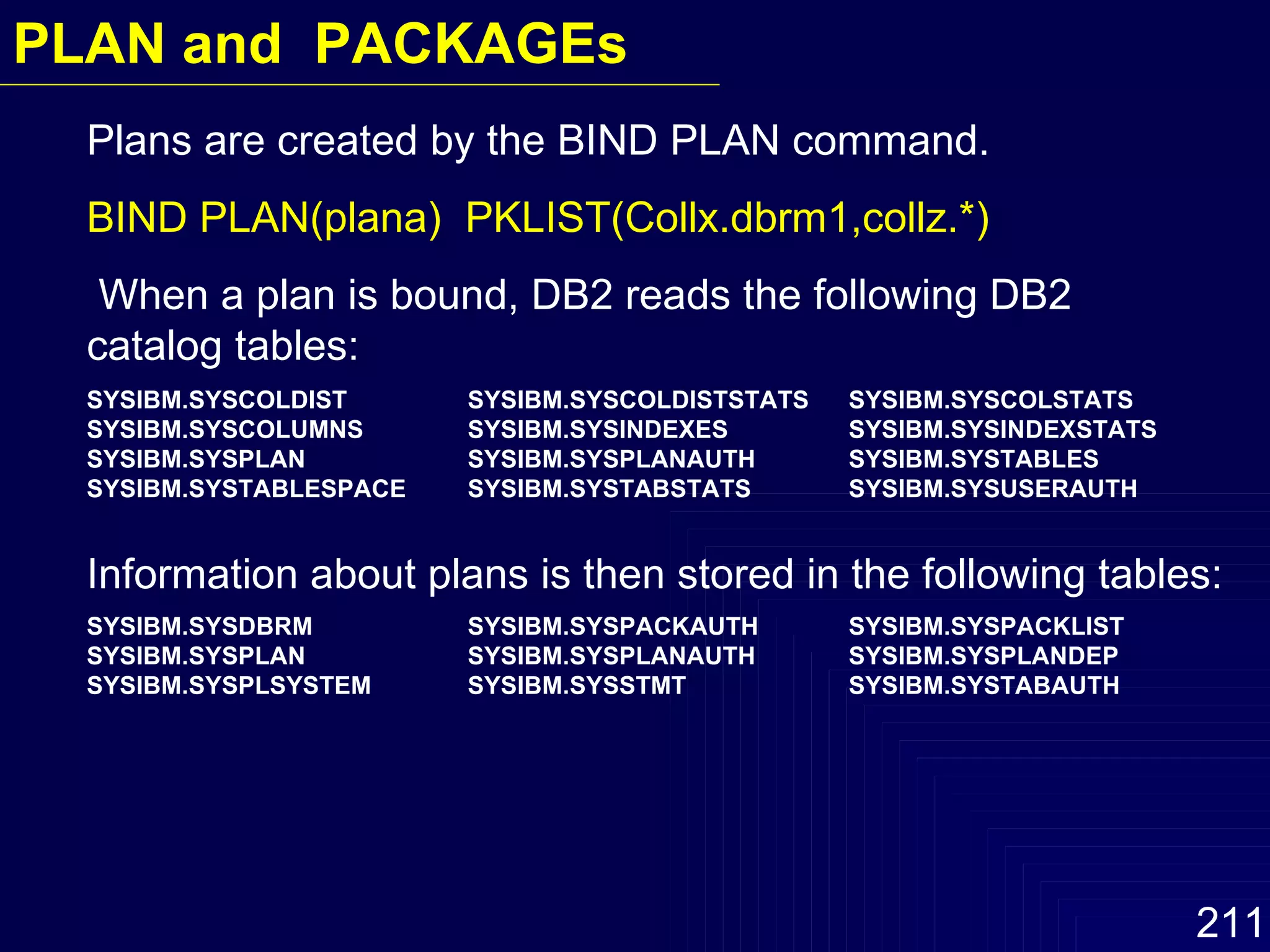 Plans are created by the BIND PLAN command.  BIND PLAN(plana)  PKLIST(Collx.dbrm1,collz.*) When a plan is bound, DB2 reads the following DB2 catalog tables: SYSIBM.SYSCOLDIST SYSIBM.SYSCOLDISTSTATS SYSIBM.SYSCOLSTATS SYSIBM.SYSCOLUMNS  SYSIBM.SYSINDEXES SYSIBM.SYSINDEXSTATS SYSIBM.SYSPLAN SYSIBM.SYSPLANAUTH SYSIBM.SYSTABLES SYSIBM.SYSTABLESPACE  SYSIBM.SYSTABSTATS SYSIBM.SYSUSERAUTH Information about plans is then stored in the following tables: SYSIBM.SYSDBRM SYSIBM.SYSPACKAUTH SYSIBM.SYSPACKLIST SYSIBM.SYSPLAN SYSIBM.SYSPLANAUTH SYSIBM.SYSPLANDEP SYSIBM.SYSPLSYSTEM SYSIBM.SYSSTMT SYSIBM.SYSTABAUTH PLAN and  PACKAGEs 