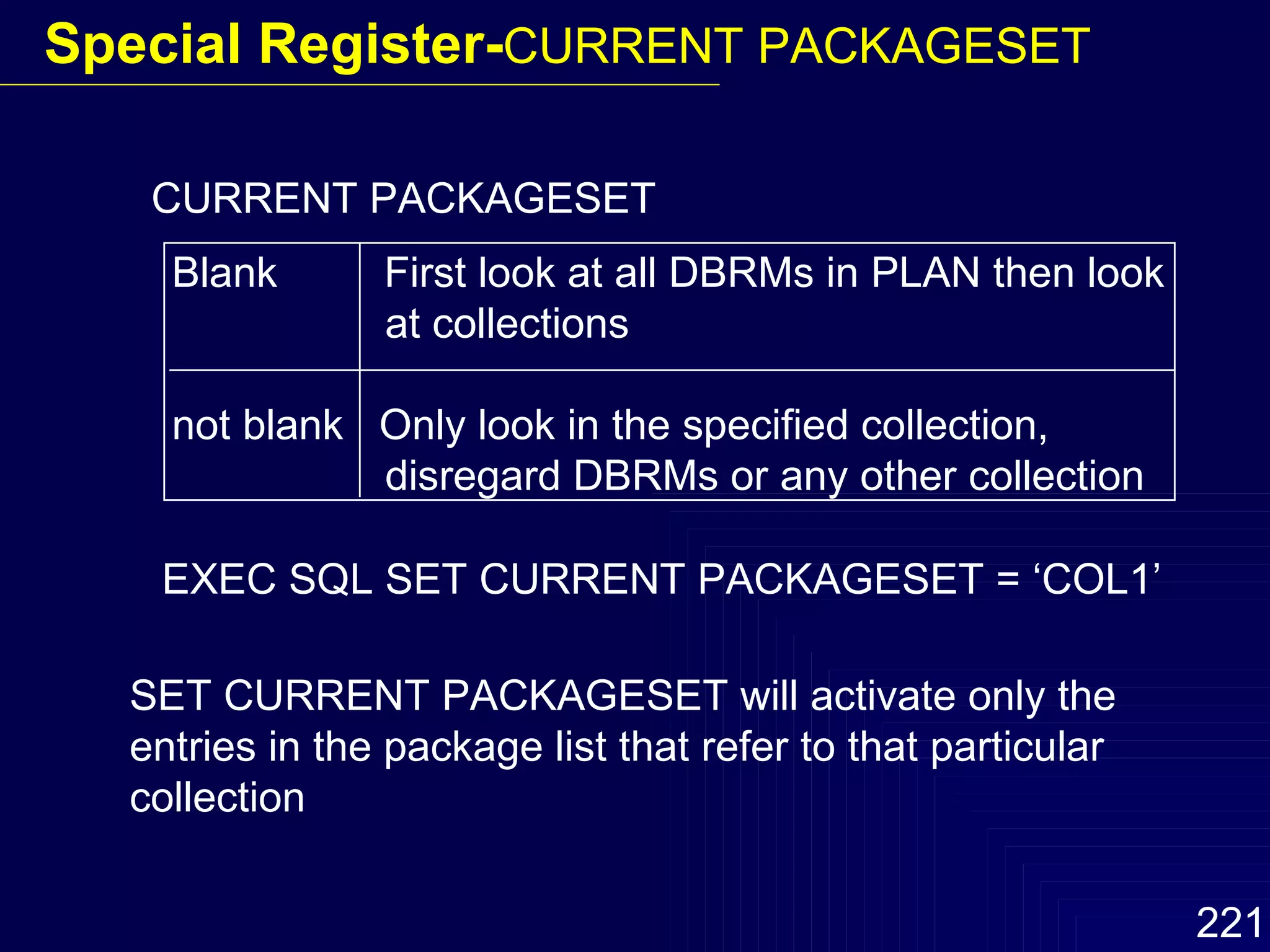 CURRENT PACKAGESET Blank  First look at all DBRMs in PLAN then look   at collections not blank  Only look in the specified collection,    disregard DBRMs or any other collection EXEC SQL SET CURRENT PACKAGESET = ‘COL1’ SET CURRENT PACKAGESET will activate only the entries in the package list that refer to that particular collection Special Register- CURRENT PACKAGESET 