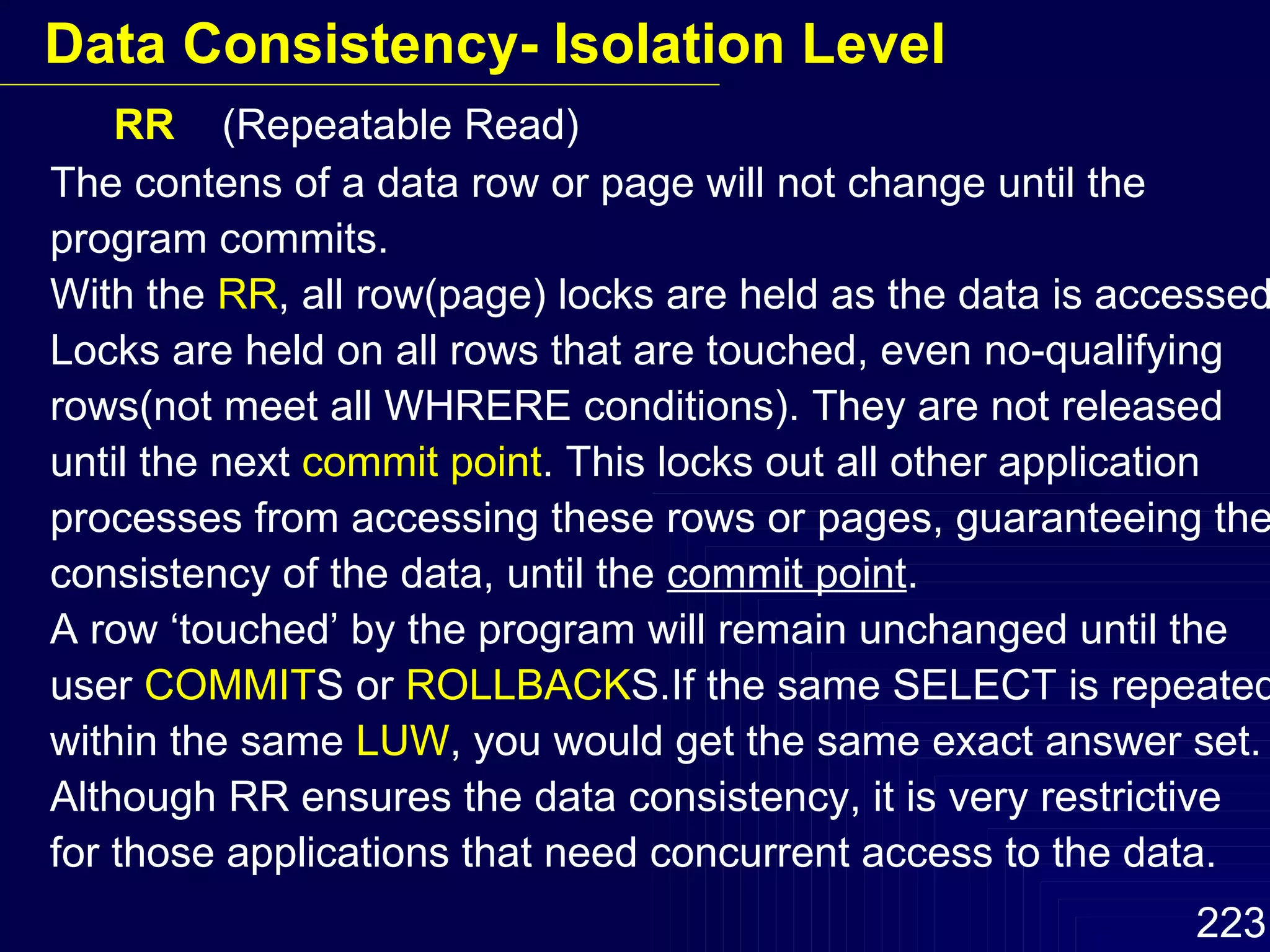 RR  (Repeatable Read) The contens of a data row or page will not change until the program commits. With the  RR , all row(page) locks are held as the data is accessed. Locks are held on all rows that are touched, even no-qualifying rows(not meet all WHRERE conditions). They are not released until the next  commit point . This locks out all other application processes from accessing these rows or pages, guaranteeing the consistency of the data, until the  commit point . A row ‘touched’ by the program will remain unchanged until the user  COMMIT S or  ROLLBACK S.If the same SELECT is repeated within the same  LUW , you would get the same exact answer set. Although RR ensures the data consistency, it is very restrictive  for those applications that need concurrent access to the data. Data Consistency- Isolation Level 