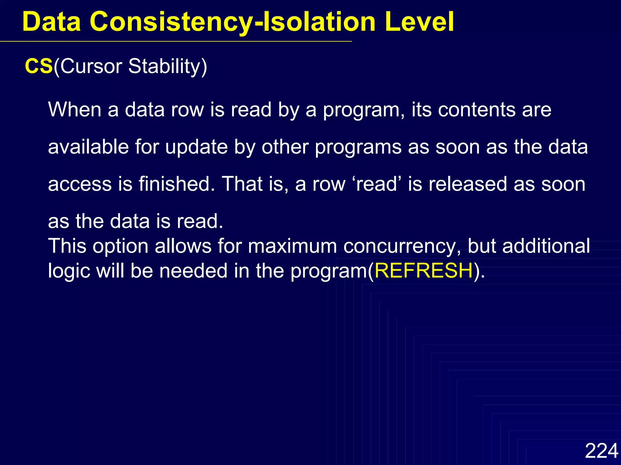 CS (Cursor Stability) When a data row is read by a program, its contents are available for update by other programs as soon as the data access is finished. That is, a row ‘read’ is released as soon as the data is read. This option allows for maximum concurrency, but additional logic will be needed in the program( REFRESH ). Data Consistency-Isolation Level 