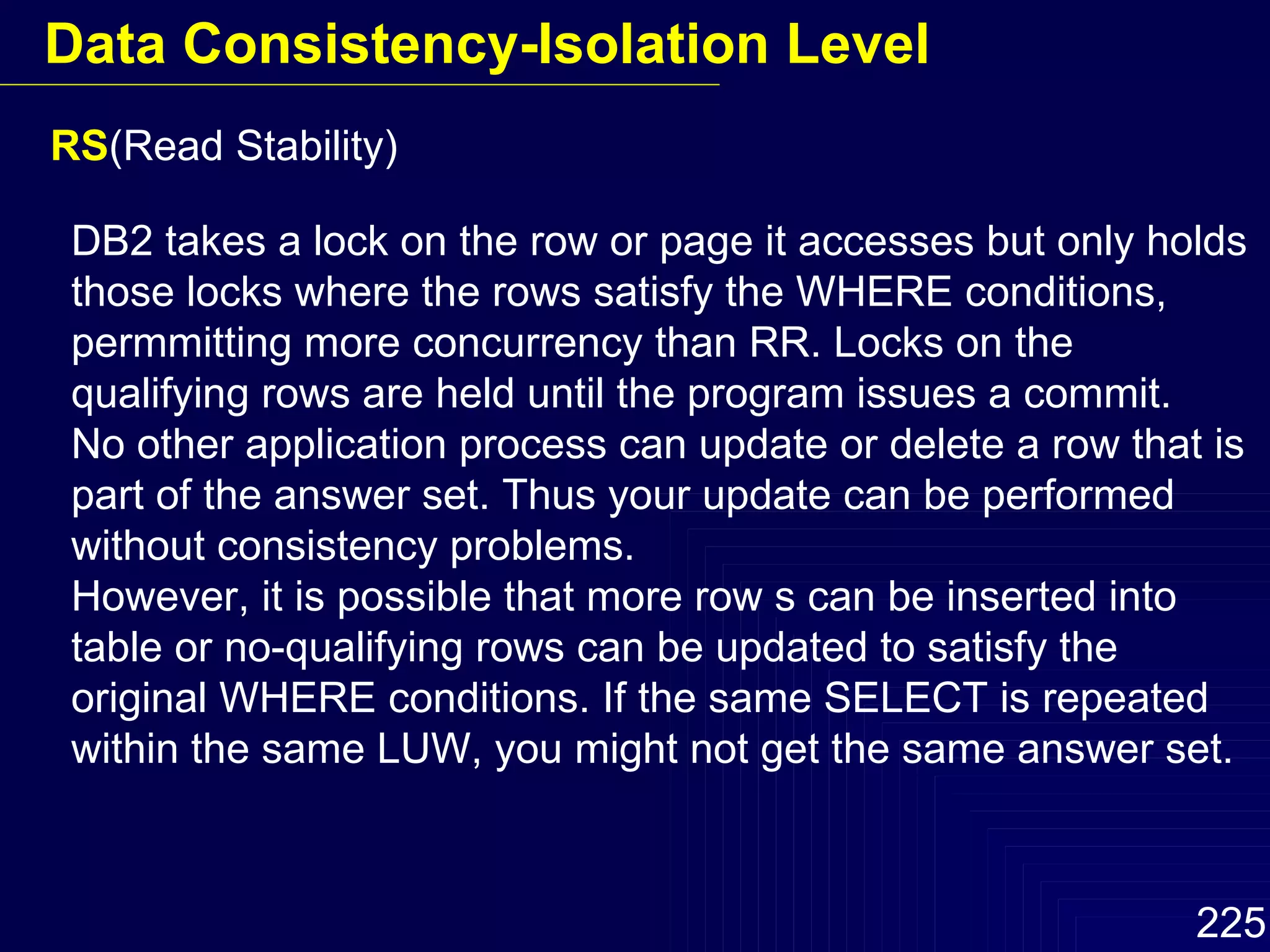 RS (Read Stability) DB2 takes a lock on the row or page it accesses but only holds those locks where the rows satisfy the WHERE conditions, permmitting more concurrency than RR. Locks on the qualifying rows are held until the program issues a commit. No other application process can update or delete a row that is part of the answer set. Thus your update can be performed without consistency problems. However, it is possible that more row s can be inserted into table or no-qualifying rows can be updated to satisfy the original WHERE conditions. If the same SELECT is repeated within the same LUW, you might not get the same answer set. Data Consistency-Isolation Level 