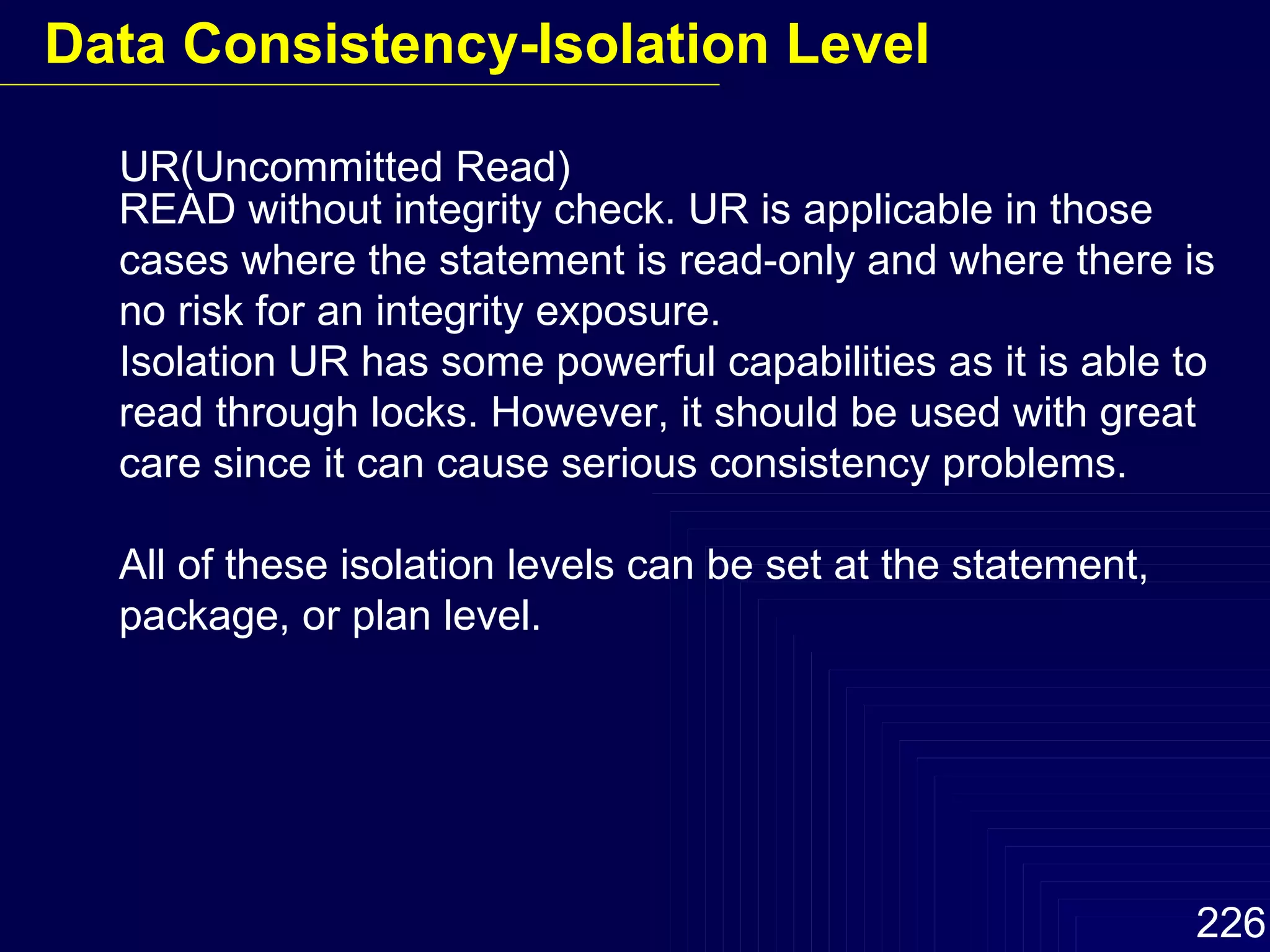 UR(Uncommitted Read) READ without integrity check. UR is applicable in those cases where the statement is read-only and where there is no risk for an integrity exposure. Isolation UR has some powerful capabilities as it is able to read through locks. However, it should be used with great care since it can cause serious consistency problems.  All of these isolation levels can be set at the statement, package, or plan level. Data Consistency-Isolation Level 