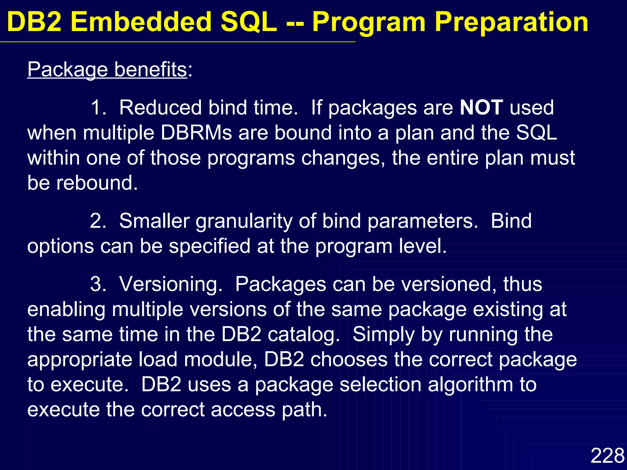 Package benefits :  1.  Reduced bind time.  If packages are  NOT  used when multiple DBRMs are bound into a plan and the SQL within one of those programs changes, the entire plan must be rebound. 2.  Smaller granularity of bind parameters.  Bind options can be specified at the program level.  3.  Versioning.  Packages can be versioned, thus enabling multiple versions of the same package existing at the same time in the DB2 catalog.  Simply by running the appropriate load module, DB2 chooses the correct package to execute.  DB2 uses a package selection algorithm to execute the correct access path. DB2 Embedded SQL -- Program Preparation 