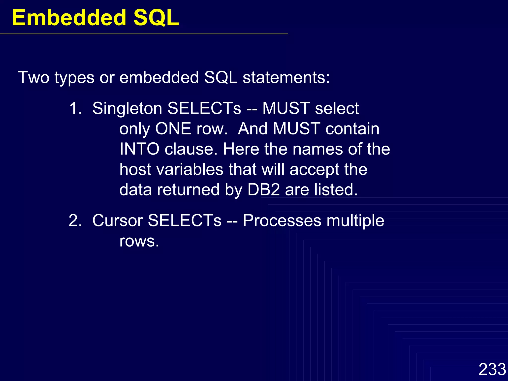 Two types or embedded SQL statements: 1.  Singleton SELECTs -- MUST select  only ONE row.  And MUST contain  INTO clause. Here the names of the host variables that will accept the  data returned by DB2 are listed. 2.  Cursor SELECTs -- Processes multiple  rows. Embedded SQL 