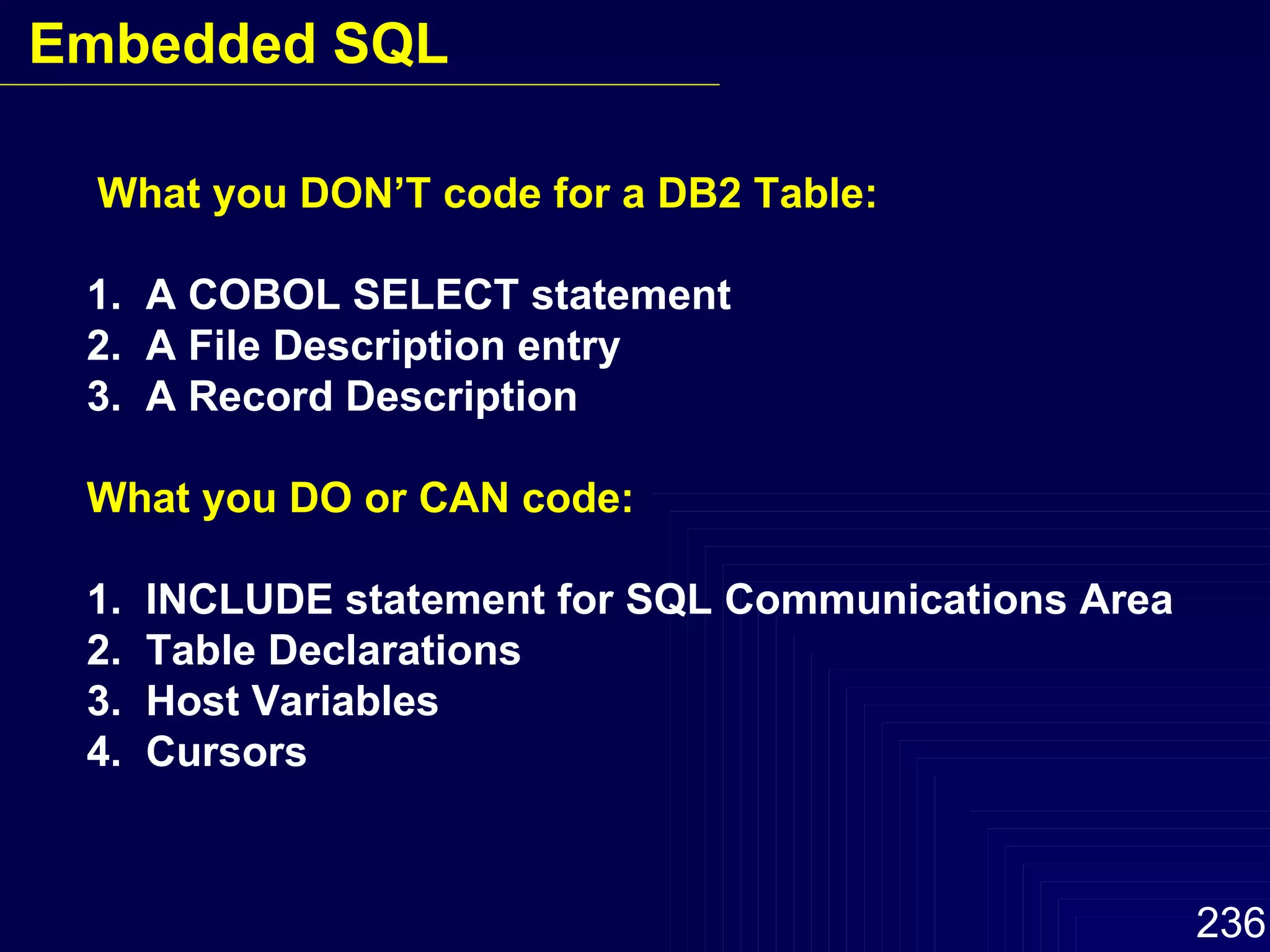What you DON’T code for a DB2 Table: 1.  A COBOL SELECT statement 2.  A File Description entry 3.  A Record Description What you DO or CAN code: 1.  INCLUDE statement for SQL Communications Area 2.  Table Declarations 3.  Host Variables 4.  Cursors Embedded SQL 