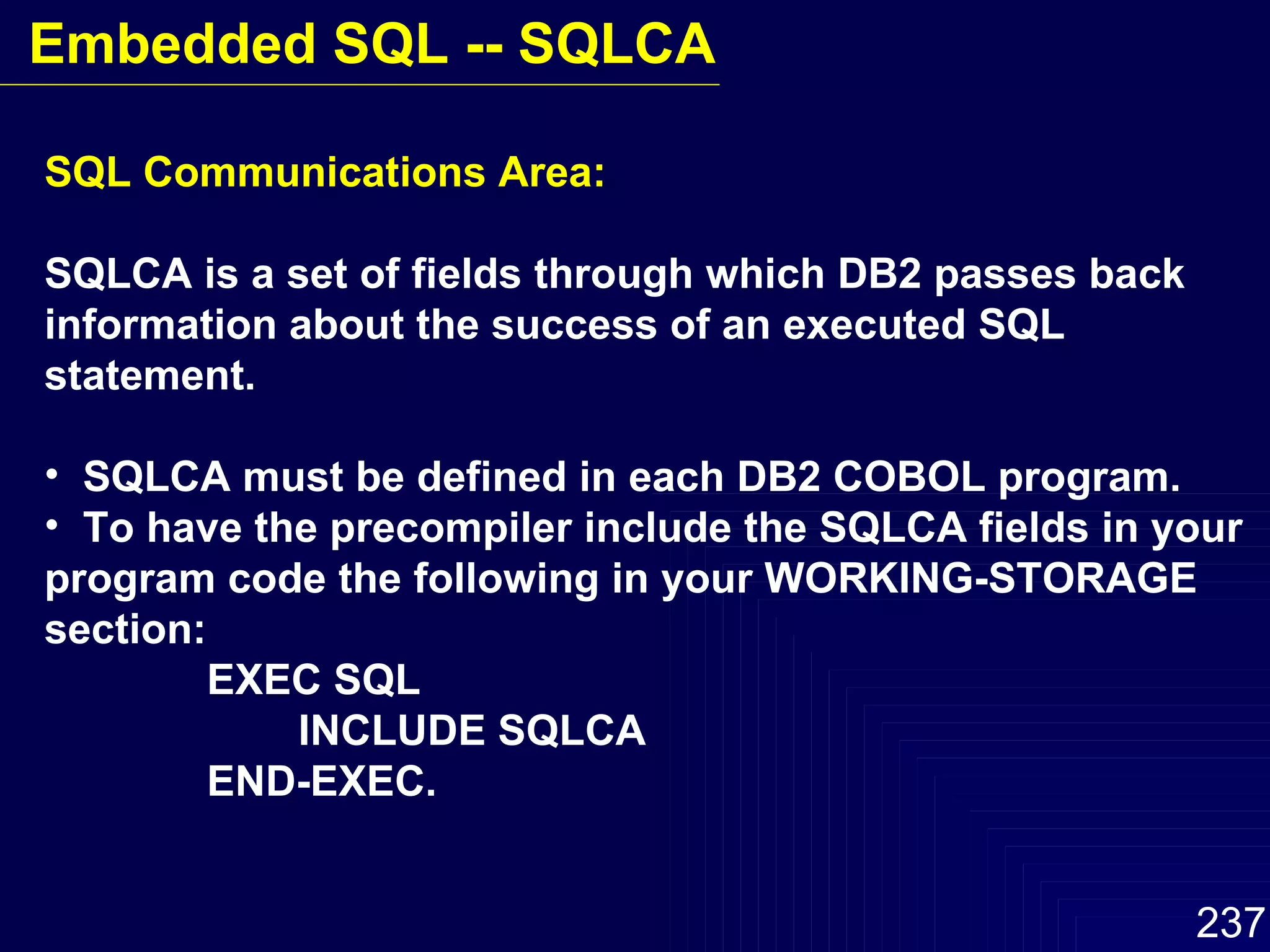 SQL Communications Area: SQLCA is a set of fields through which DB2 passes back information about the success of an executed SQL statement. SQLCA must be defined in each DB2 COBOL program. To have the precompiler include the SQLCA fields in your  program code the following in your WORKING-STORAGE section:   EXEC SQL INCLUDE SQLCA   END-EXEC. Embedded SQL -- SQLCA 