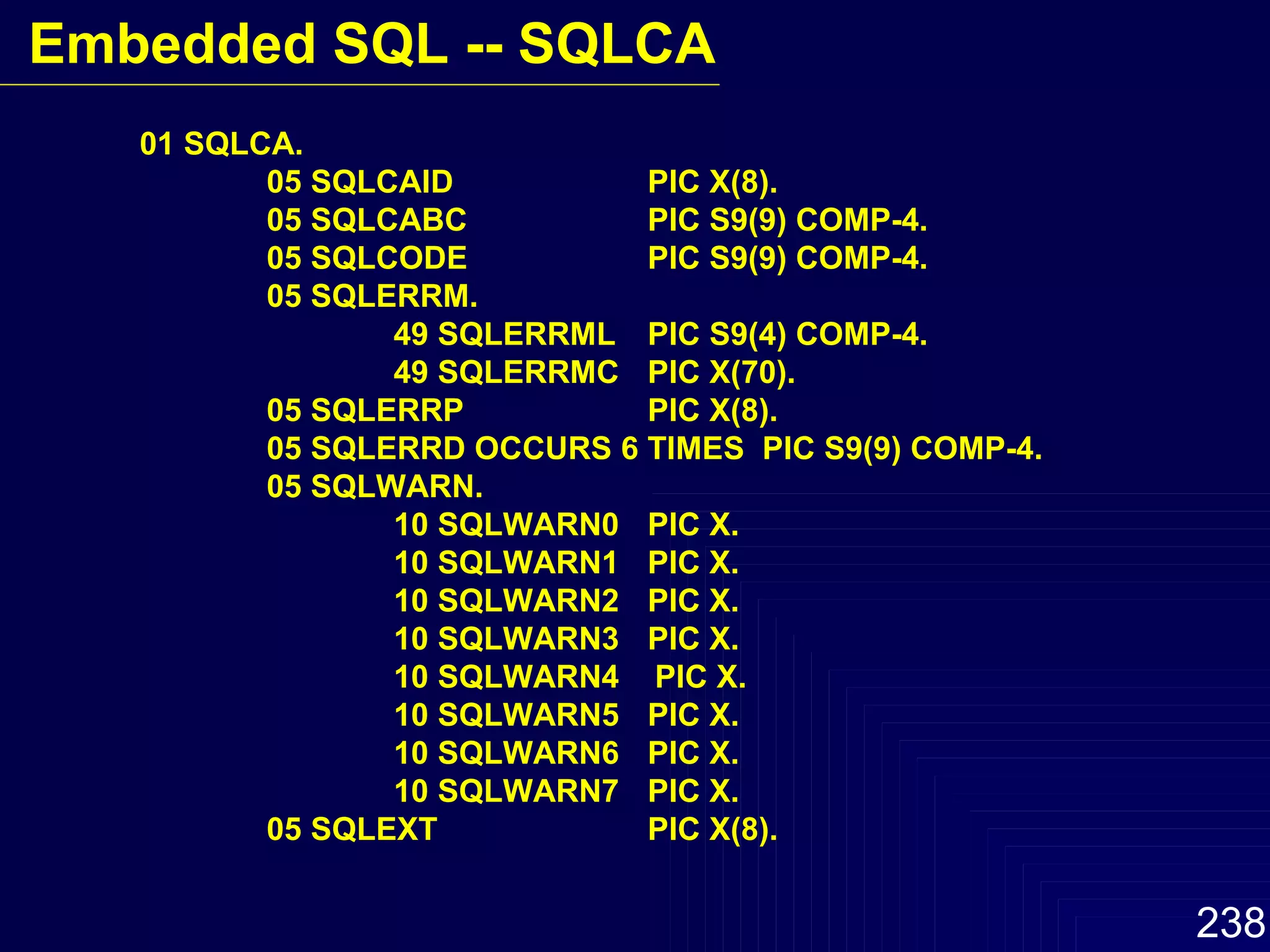 01 SQLCA. 05 SQLCAID PIC X(8). 05 SQLCABC PIC S9(9) COMP-4. 05 SQLCODE PIC S9(9) COMP-4. 05 SQLERRM. 49 SQLERRML PIC S9(4) COMP-4. 49 SQLERRMC PIC X(70). 05 SQLERRP PIC X(8). 05 SQLERRD OCCURS 6 TIMES  PIC S9(9) COMP-4. 05 SQLWARN. 10 SQLWARN0 PIC X. 10 SQLWARN1 PIC X. 10 SQLWARN2 PIC X. 10 SQLWARN3  PIC X. 10 SQLWARN4  PIC X. 10 SQLWARN5 PIC X. 10 SQLWARN6 PIC X. 10 SQLWARN7 PIC X. 05 SQLEXT PIC X(8). Embedded SQL -- SQLCA 