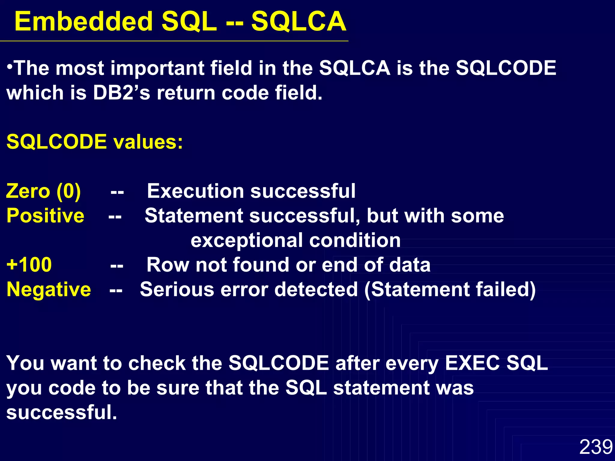 The most important field in the SQLCA is the SQLCODE which is DB2’s return code field. SQLCODE values: Zero (0)   --  Execution successful Positive  --  Statement successful, but with some  exceptional condition +100   --  Row not found or end of data Negative   --  Serious error detected (Statement failed) You want to check the SQLCODE after every EXEC SQL you code to be sure that the SQL statement was successful. Embedded SQL -- SQLCA 