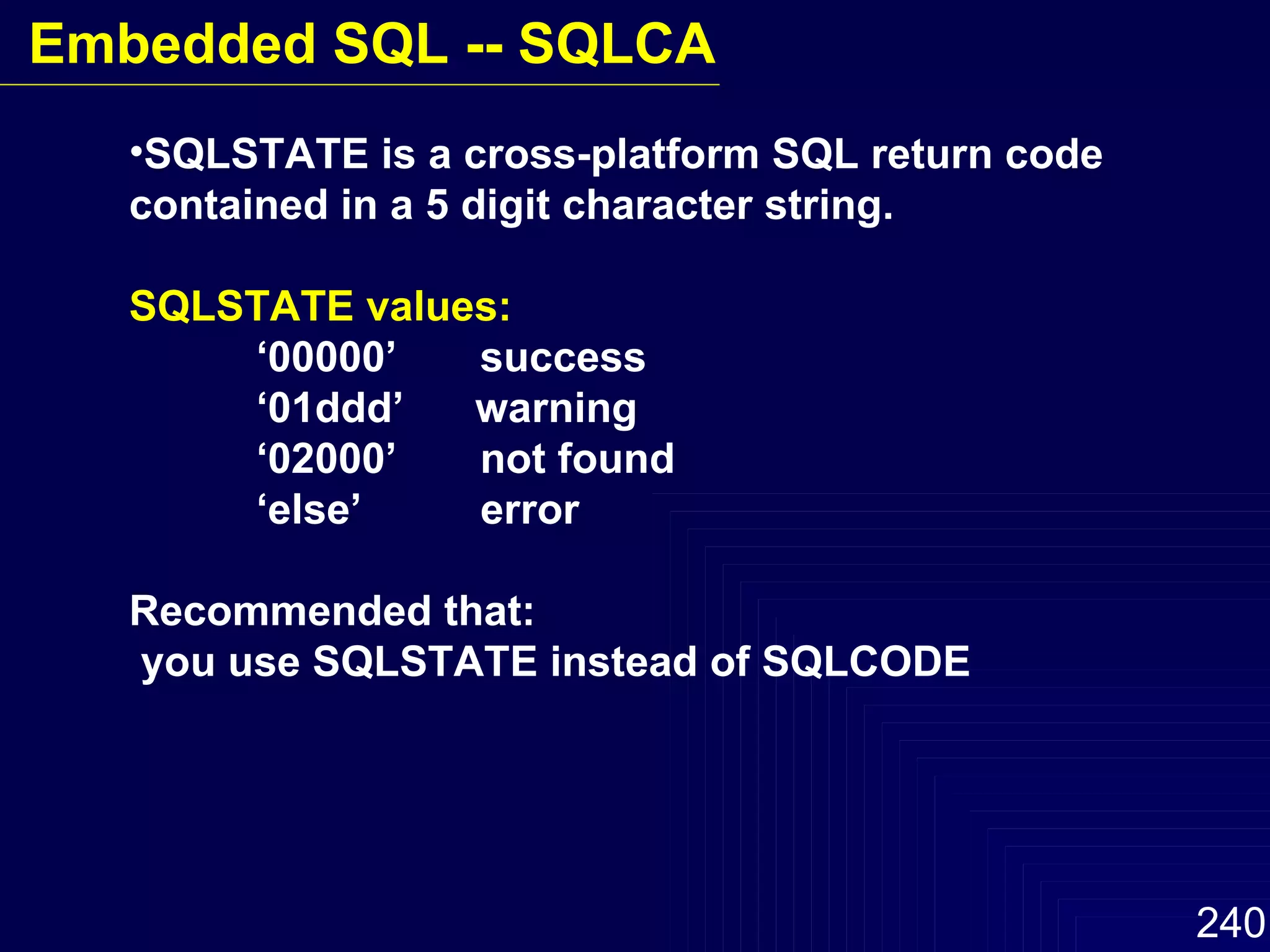 SQLSTATE is a cross-platform SQL return code contained in a 5 digit character string. SQLSTATE values: ‘ 00000’  success ‘ 01ddd’  warning ‘ 02000’  not found ‘ else’  error Recommended that: you use SQLSTATE instead of SQLCODE Embedded SQL -- SQLCA 