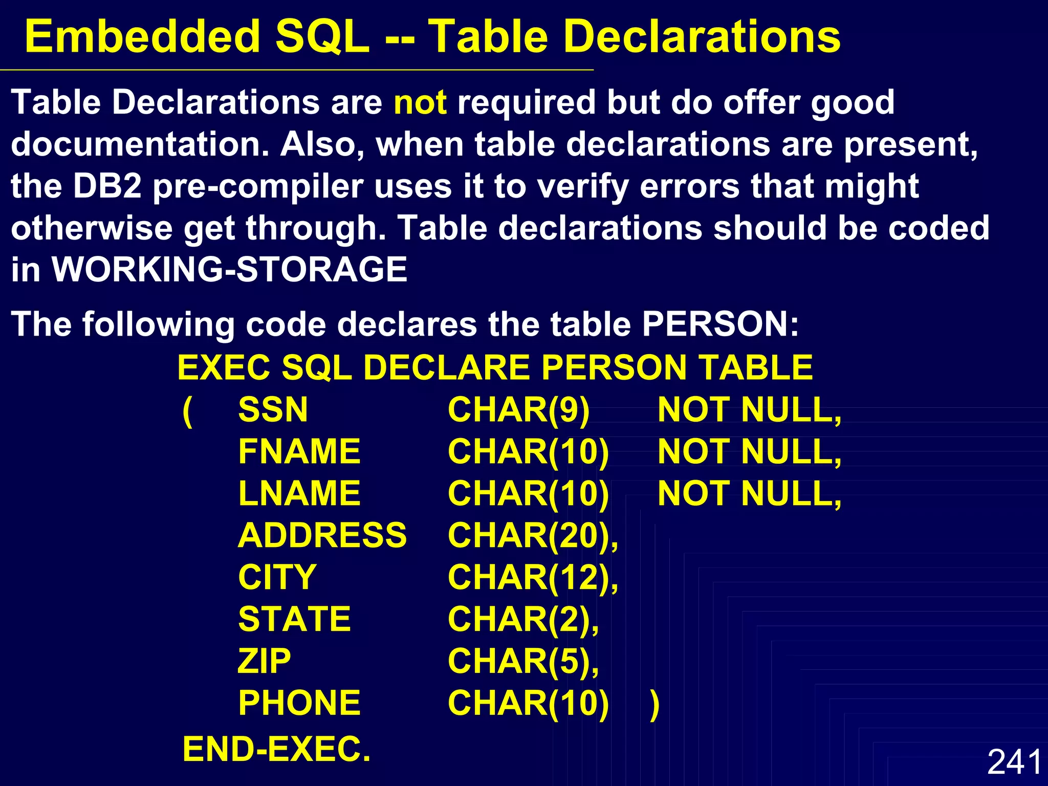 Table Declarations are  not  required but do offer good  documentation. Also, when table declarations are present, the DB2 pre-compiler uses it to verify errors that might otherwise get through. Table declarations should be coded in WORKING-STORAGE The following code declares the table PERSON: EXEC SQL DECLARE PERSON TABLE ( SSN CHAR(9) NOT NULL, FNAME  CHAR(10) NOT NULL, LNAME CHAR(10)  NOT NULL, ADDRESS CHAR(20), CITY CHAR(12), STATE CHAR(2), ZIP CHAR(5), PHONE CHAR(10)  ) END-EXEC. Embedded SQL -- Table Declarations 
