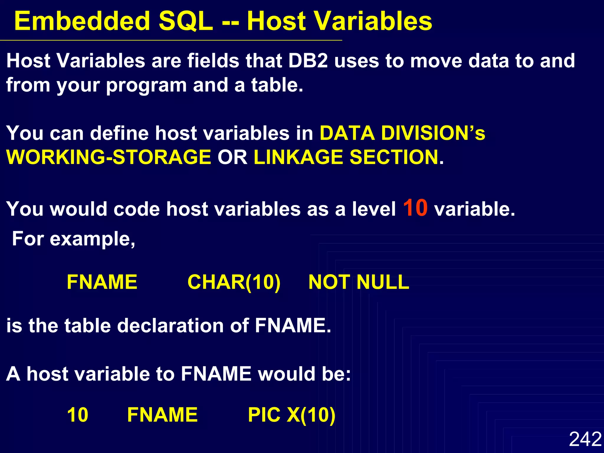 Host Variables are fields that DB2 uses to move data to and from your program and a table.  You can define host variables in  DATA DIVISION’s WORKING-STORAGE  OR  LINKAGE SECTION .  You would code host variables as a level  10  variable. For example, FNAME  CHAR(10) NOT NULL is the table declaration of FNAME.  A host variable to FNAME would be: 10  FNAME PIC X(10) Embedded SQL -- Host Variables 