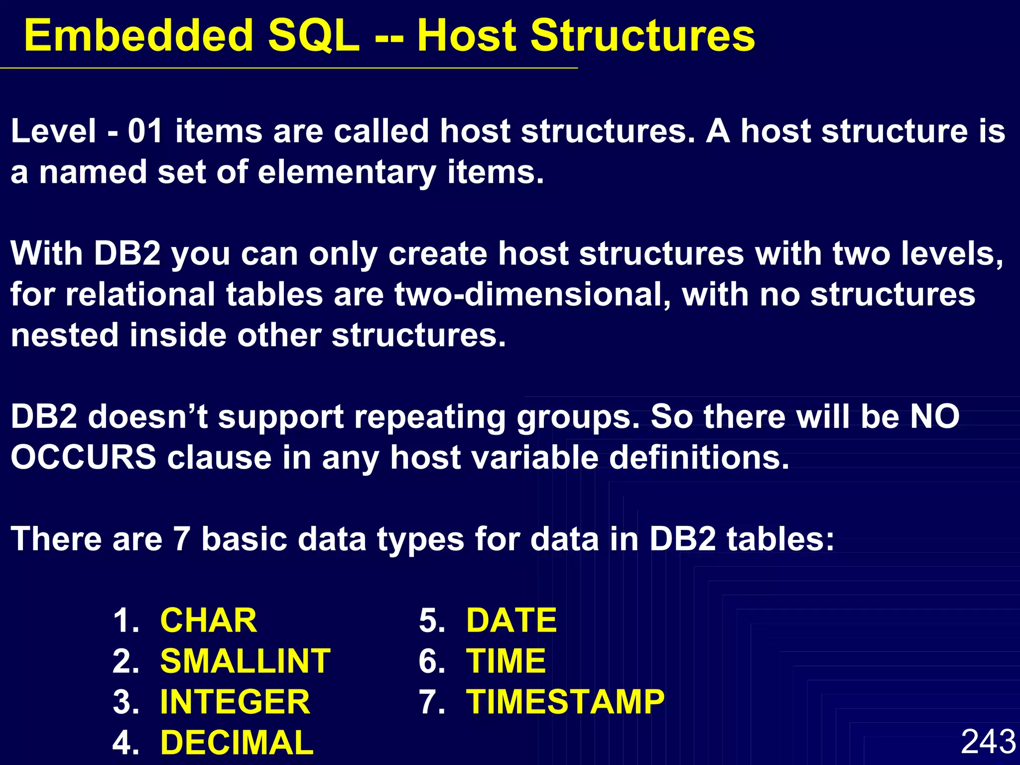 Level - 01 items are called host structures. A host structure is a named set of elementary items. With DB2 you can only create host structures with two levels, for relational tables are two-dimensional, with no structures nested inside other structures. DB2 doesn’t support repeating groups. So there will be NO  OCCURS clause in any host variable definitions. There are 7 basic data types for data in DB2 tables: 1.  CHAR 5.  DATE 2.  SMALLINT   6.  TIME 3.  INTEGER 7.  TIMESTAMP 4.  DECIMAL Embedded SQL -- Host Structures 