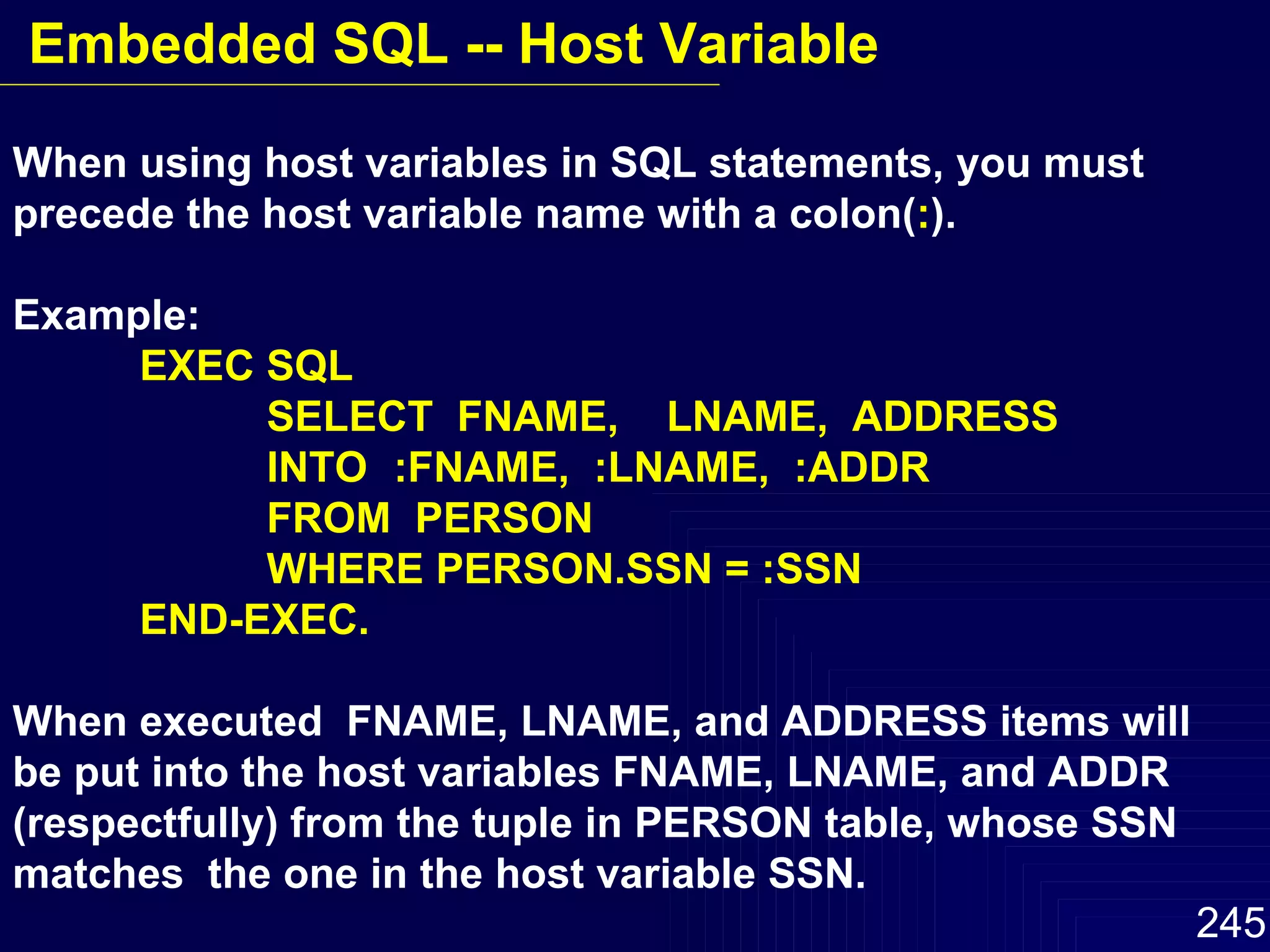 When using host variables in SQL statements, you must precede the host variable name with a colon( : ). Example: EXEC SQL SELECT  FNAME,  LNAME,  ADDRESS INTO :FNAME,  :LNAME,  :ADDR FROM  PERSON WHERE PERSON.SSN = :SSN END-EXEC. When executed  FNAME, LNAME, and ADDRESS items will  be put into the host variables FNAME, LNAME, and ADDR  (respectfully) from the tuple in PERSON table, whose SSN matches  the one in the host variable SSN. Embedded SQL -- Host Variable 