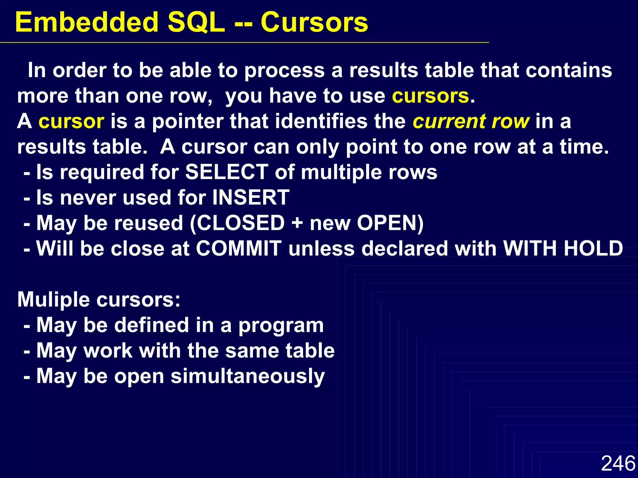 In order to be able to process a results table that contains more than one row,  you have to use  cursors . A  cursor  is a pointer that identifies the  current row  in a results table.  A cursor can only point to one row at a time. - Is required for SELECT of multiple rows - Is never used for INSERT  - May be reused (CLOSED + new OPEN) - Will be close at COMMIT unless declared with WITH HOLD Muliple cursors: - May be defined in a program - May work with the same table - May be open simultaneously Embedded SQL -- Cursors 