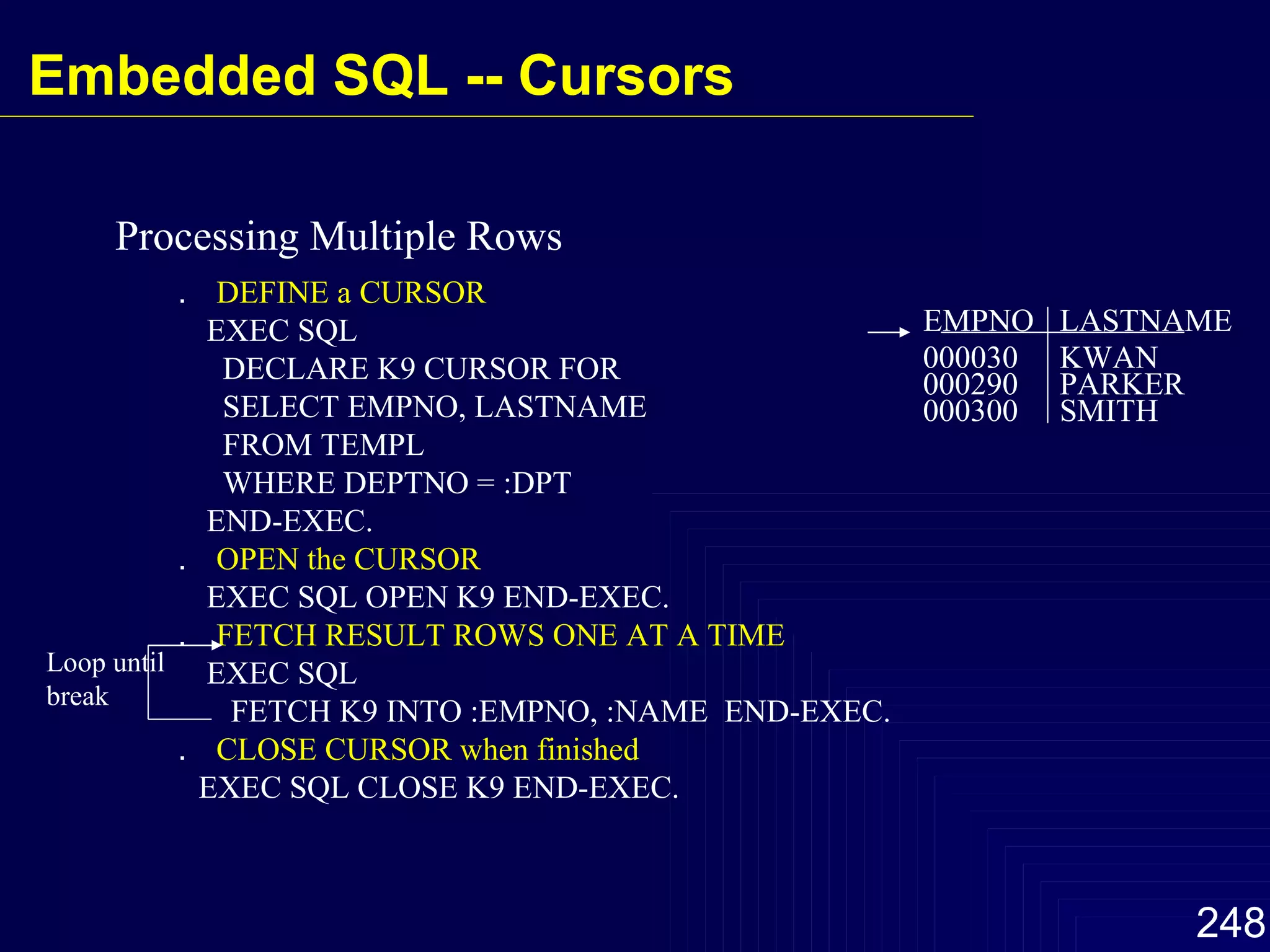 Processing Multiple Rows EMPNO LASTNAME 000030 000290 000300 KWAN PARKER SMITH ．  DEFINE a CURSOR EXEC SQL DECLARE K9 CURSOR FOR SELECT EMPNO, LASTNAME FROM TEMPL WHERE DEPTNO = :DPT END-EXEC. ．  OPEN the CURSOR EXEC SQL OPEN K9 END-EXEC. ．  FETCH RESULT ROWS ONE AT A TIME EXEC SQL FETCH K9 INTO :EMPNO, :NAME  END-EXEC. ．  CLOSE CURSOR when finished EXEC SQL CLOSE K9 END-EXEC. Loop until break Embedded SQL -- Cursors 