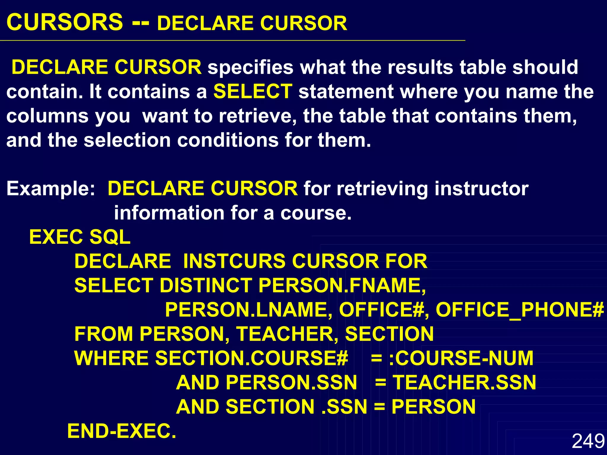 DECLARE CURSOR  specifies what the results table should contain. It contains a  SELECT  statement where you name the columns you  want to retrieve, the table that contains them, and the selection conditions for them. Example:  DECLARE CURSOR  for retrieving instructor  information for a course. EXEC SQL DECLARE  INSTCURS CURSOR FOR  SELECT DISTINCT PERSON.FNAME,  PERSON.LNAME, OFFICE#, OFFICE_PHONE# FROM PERSON, TEACHER, SECTION WHERE SECTION.COURSE#  = :COURSE-NUM AND PERSON.SSN  = TEACHER.SSN AND SECTION .SSN = PERSON END-EXEC. CURSORS  --  DECLARE CURSOR   