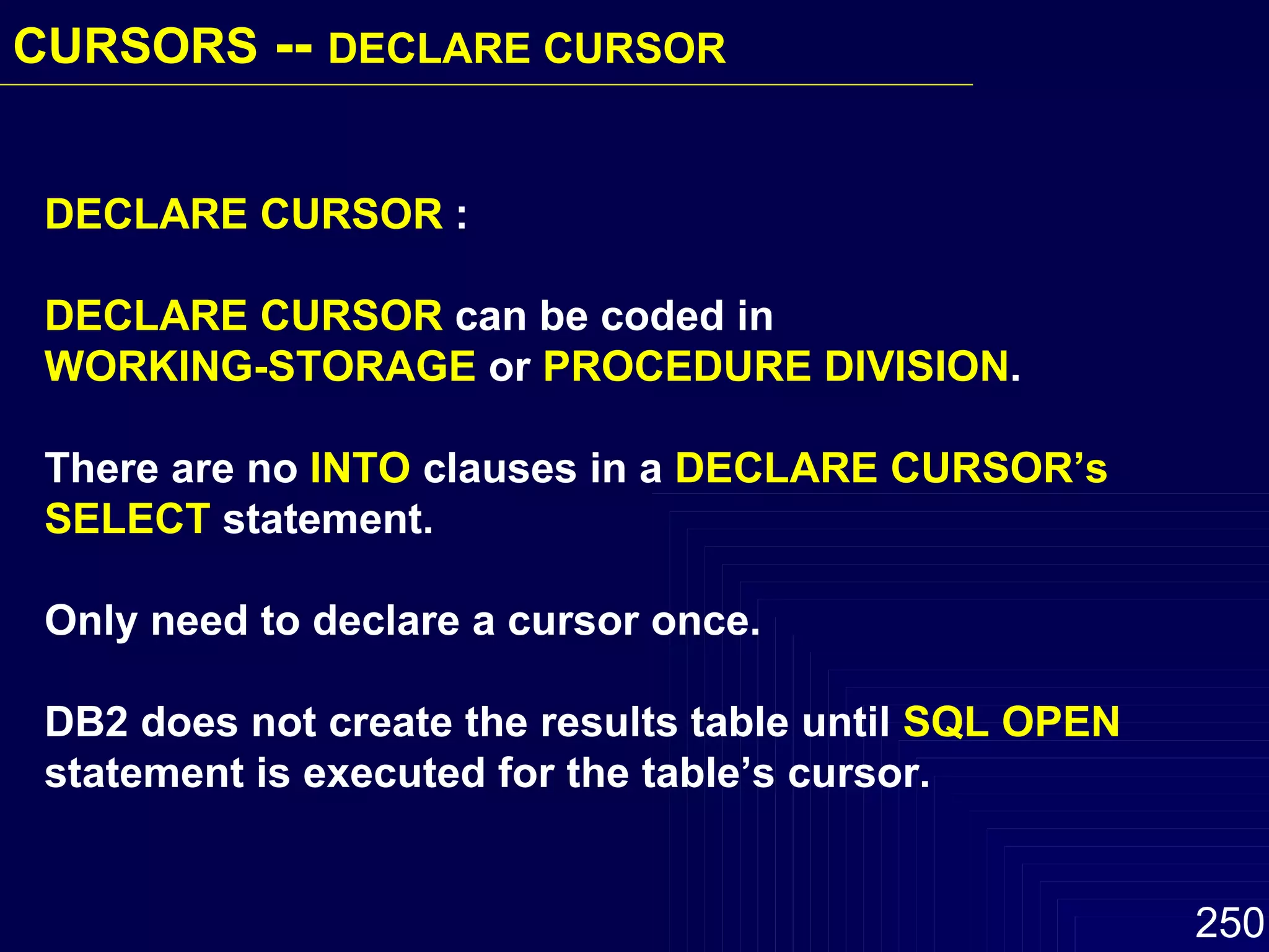 DECLARE CURSOR  : DECLARE CURSOR  can be coded in  WORKING-STORAGE  or  PROCEDURE DIVISION .  There are no  INTO  clauses in a  DECLARE CURSOR’s   SELECT  statement.  Only need to declare a cursor once.  DB2 does not create the results table until  SQL OPEN  statement is executed for the table’s cursor. CURSORS  --  DECLARE CURSOR   