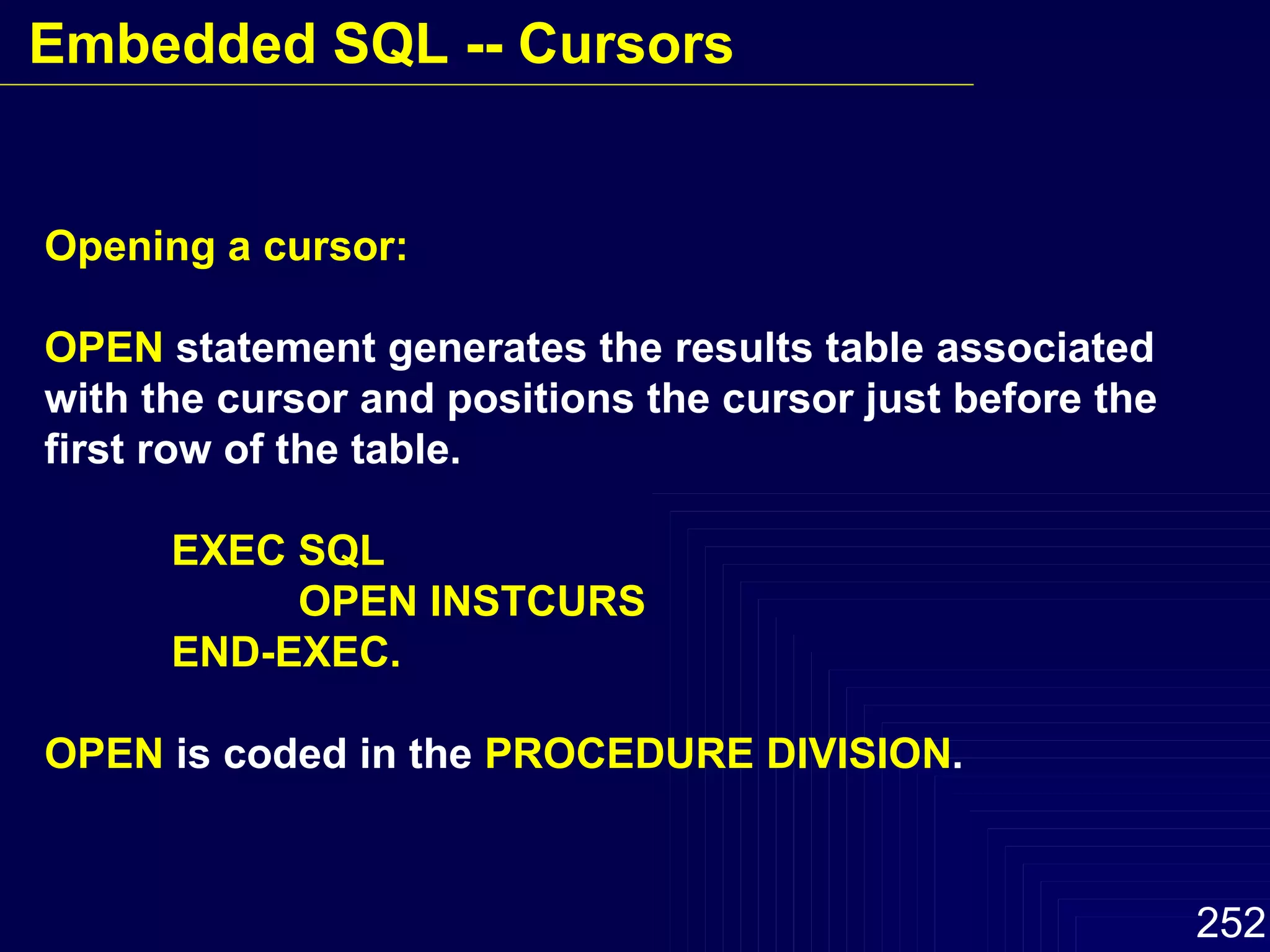 Opening a cursor: OPEN  statement generates the results table associated with the cursor and positions the cursor just before the first row of the table. EXEC SQL OPEN INSTCURS END-EXEC. OPEN  is coded in the  PROCEDURE DIVISION . Embedded SQL -- Cursors 