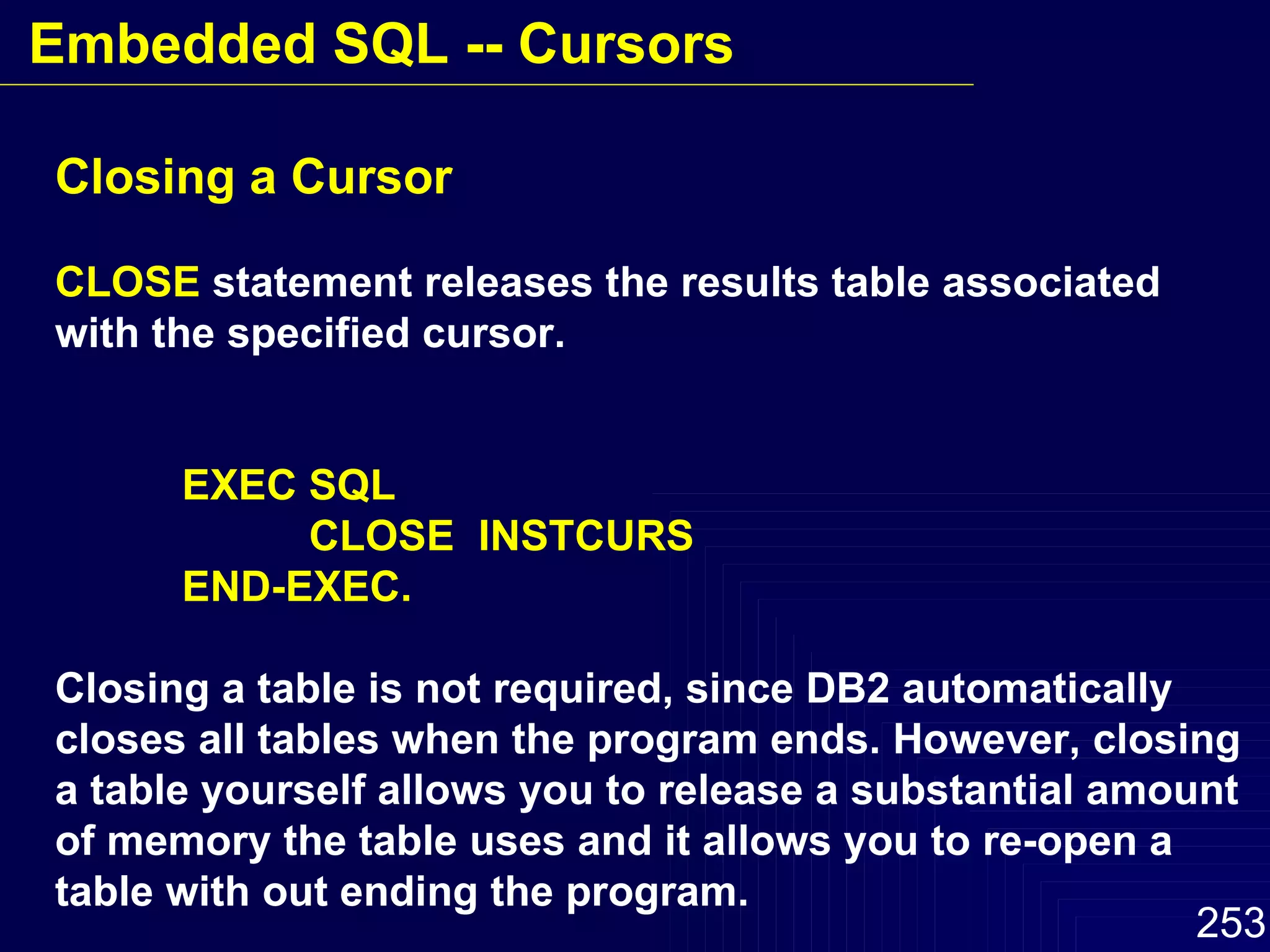 Closing a Cursor CLOSE  statement releases the results table associated with the specified cursor.  EXEC SQL CLOSE  INSTCURS END-EXEC. Closing a table is not required, since DB2 automatically closes all tables when the program ends. However, closing a table yourself allows you to release a substantial amount of memory the table uses and it allows you to re-open a table with out ending the program. Embedded SQL -- Cursors 