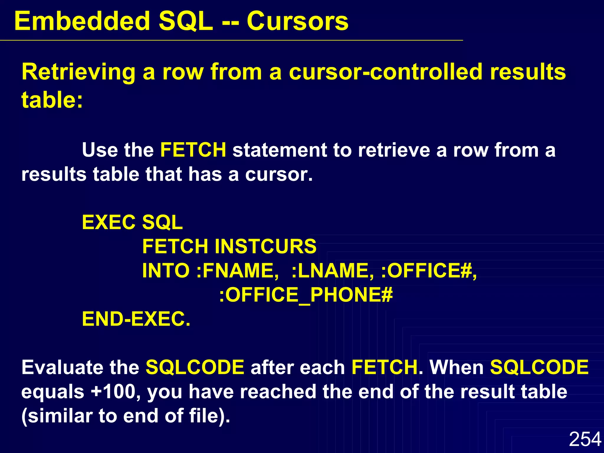 Retrieving a row from a cursor-controlled results table: Use the  FETCH  statement to retrieve a row from a results table that has a cursor. EXEC SQL FETCH INSTCURS INTO :FNAME,  :LNAME, :OFFICE#,  :OFFICE_PHONE# END-EXEC. Evaluate the  SQLCODE  after each  FETCH . When  SQLCODE   equals +100, you have reached the end of the result table  (similar to end of file). Embedded SQL -- Cursors 