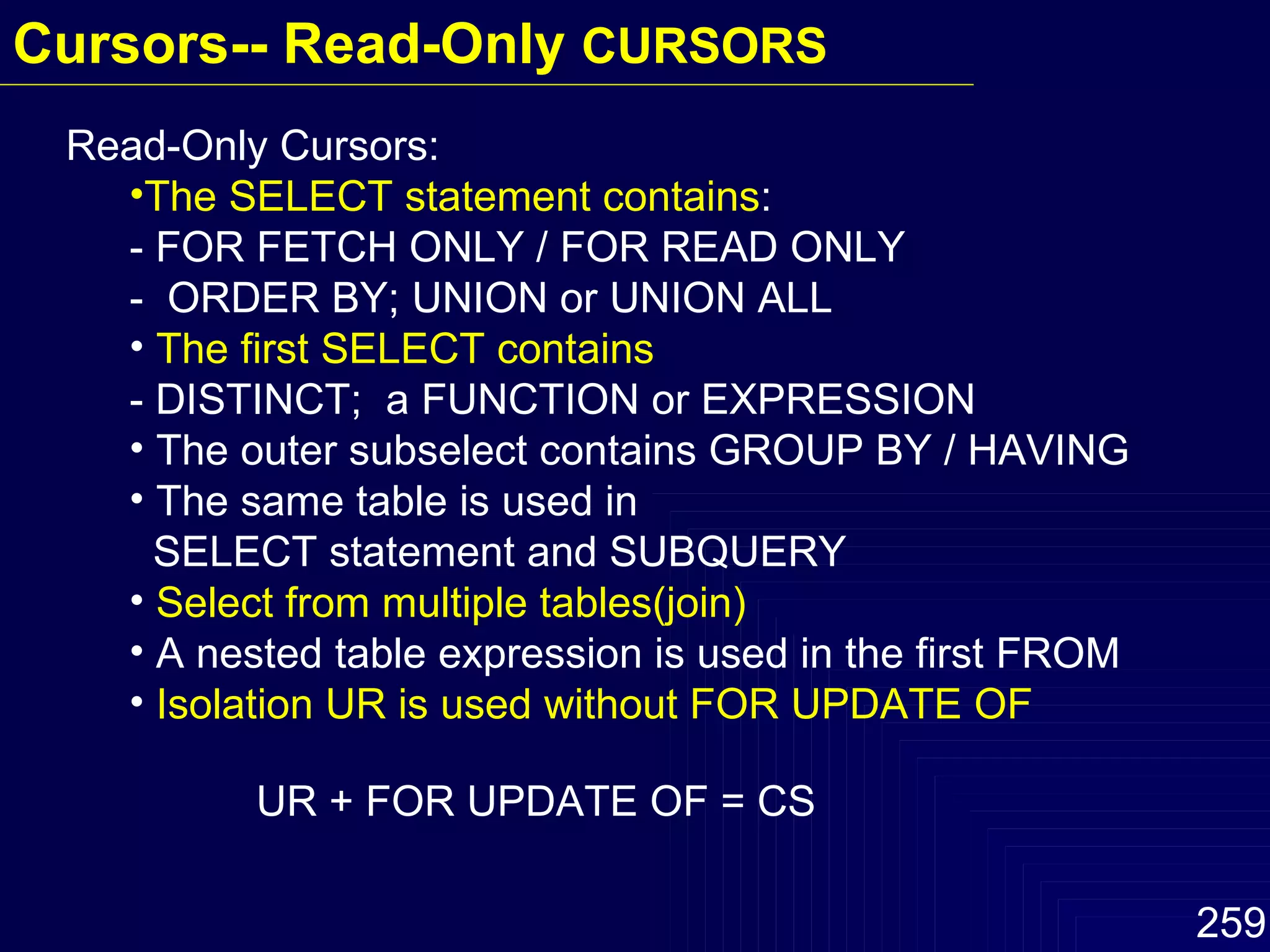 Read-Only Cursors: The SELECT statement contains : - FOR FETCH ONLY / FOR READ ONLY -  ORDER BY; UNION or UNION ALL The first SELECT contains - DISTINCT;  a FUNCTION or EXPRESSION The outer subselect contains GROUP BY / HAVING The same table is used in    SELECT statement and SUBQUERY Select from multiple tables(join) A nested table expression is used in the first FROM Isolation UR is used without FOR UPDATE OF UR + FOR UPDATE OF = CS Cursors-- Read-Only  CURSORS  