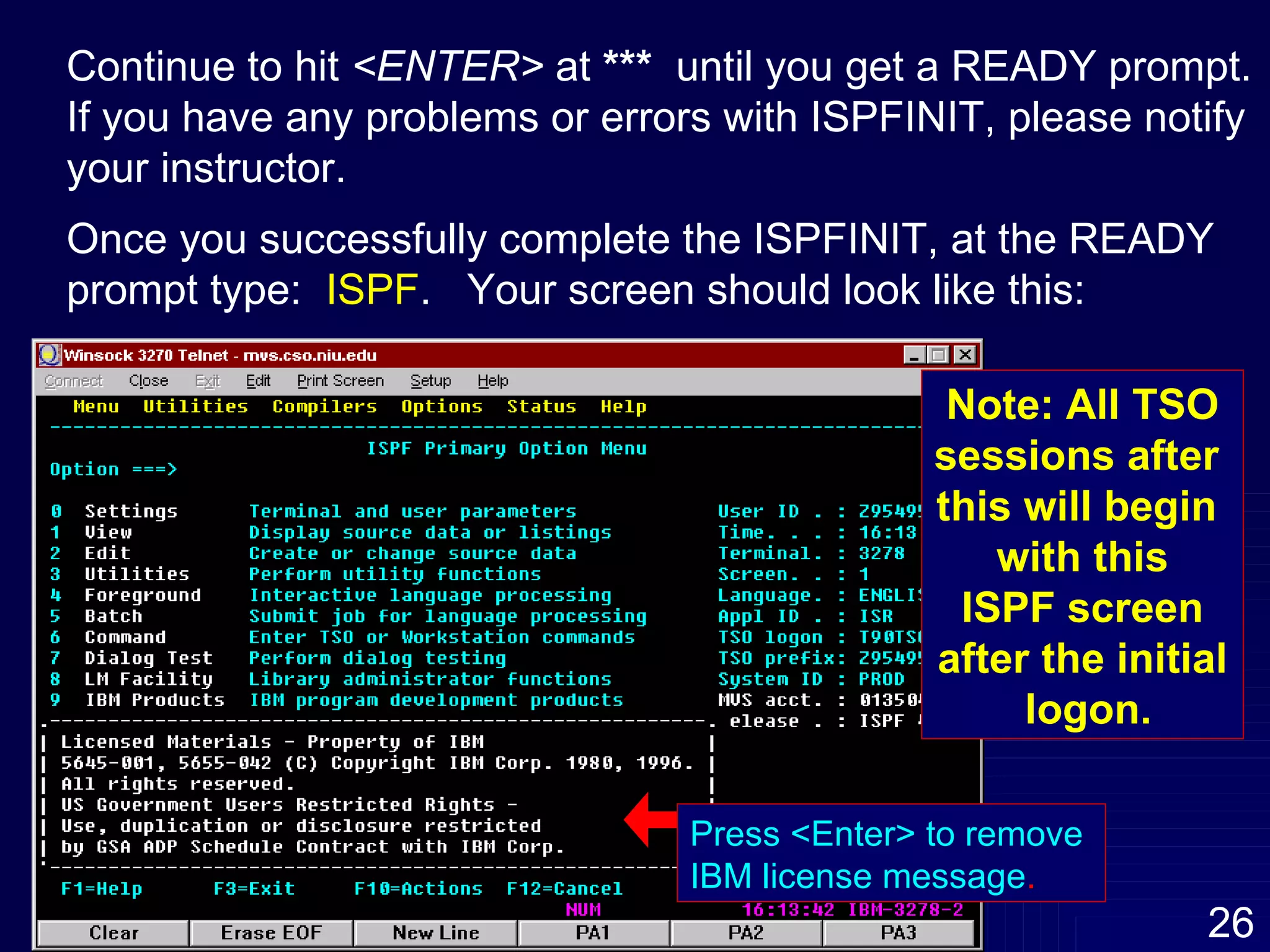 Continue to hit  <ENTER>  at  ***  until you get a READY prompt. If you have any problems or errors with ISPFINIT, please notify  your instructor. Once you successfully complete the ISPFINIT, at the READY  prompt type:  ISPF .  Your screen should look like this: Press <Enter> to remove  IBM license message . Note: All TSO sessions after  this will begin  with this ISPF screen after the initial logon. 