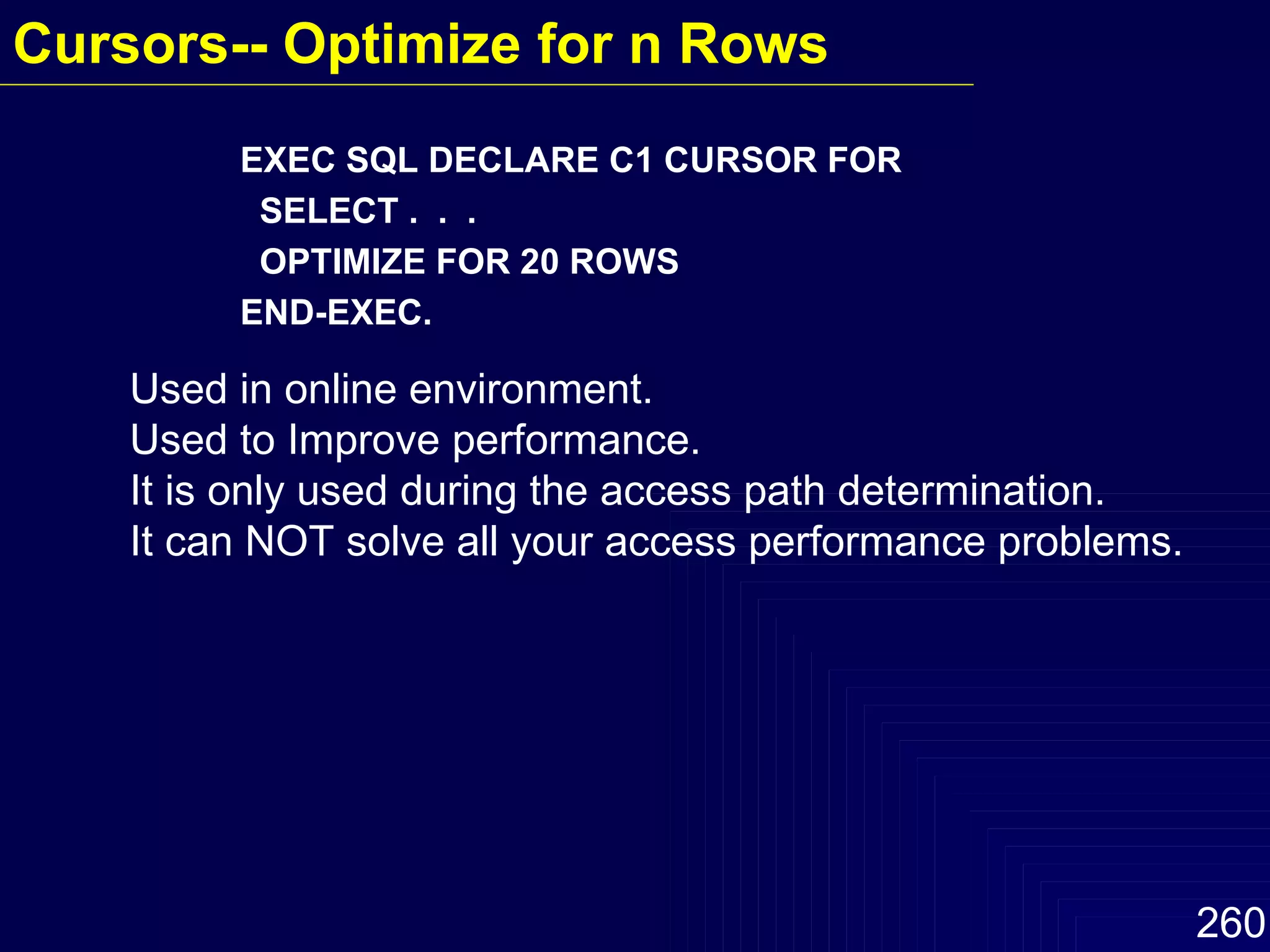 EXEC SQL DECLARE C1 CURSOR FOR SELECT .  .  .  OPTIMIZE FOR 20 ROWS  END-EXEC. Used in online environment. Used to Improve performance. It is only used during the access path determination. It can NOT solve all your access performance problems. Cursors-- Optimize for n Rows   
