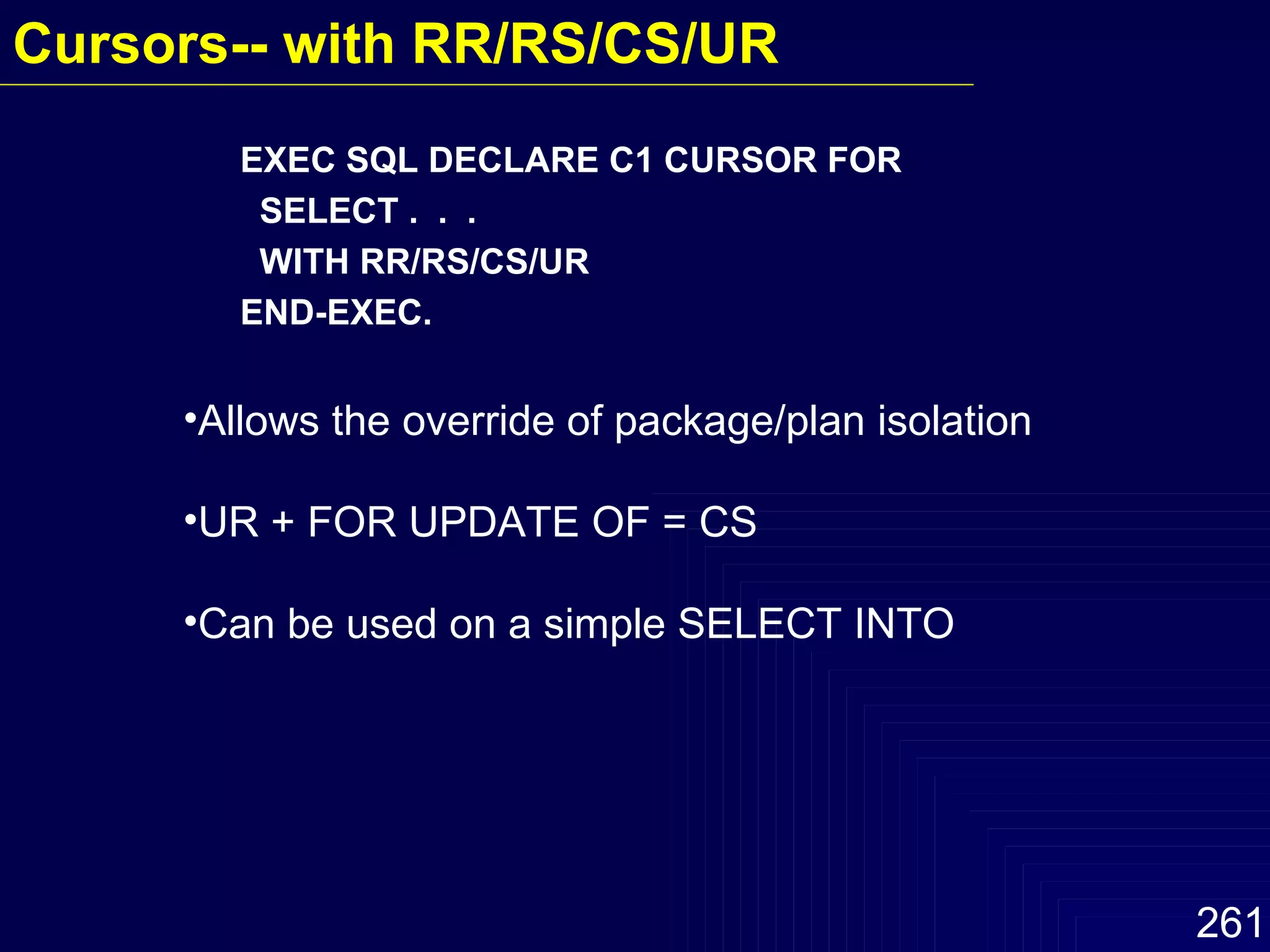 EXEC SQL DECLARE C1 CURSOR FOR SELECT .  .  .  WITH RR/RS/CS/UR  END-EXEC. Allows the override of package/plan isolation UR + FOR UPDATE OF = CS Can be used on a simple SELECT INTO  Cursors-- with RR/RS/CS/UR   