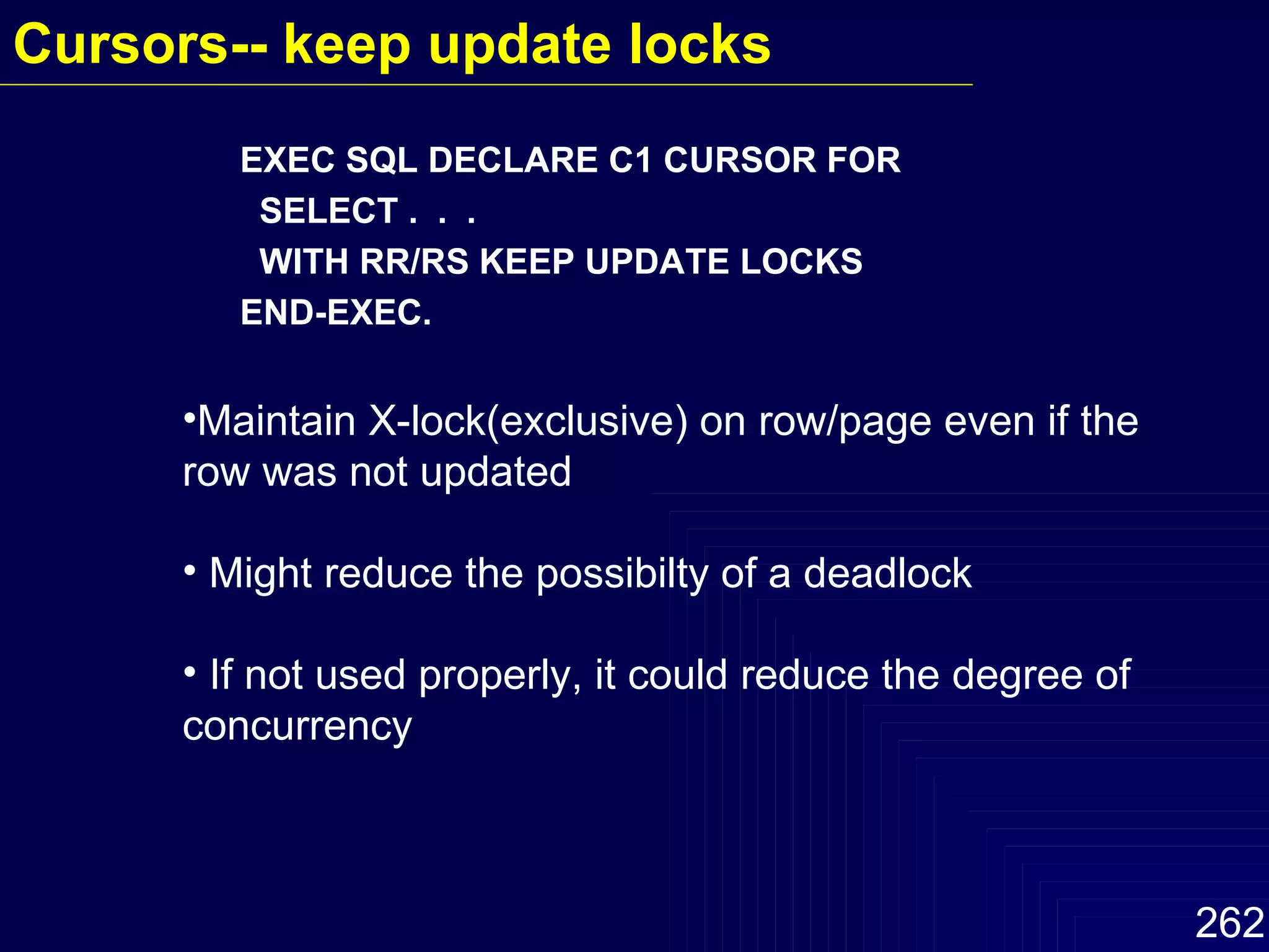 EXEC SQL DECLARE C1 CURSOR FOR SELECT .  .  .  WITH RR/RS KEEP UPDATE LOCKS  END-EXEC. Maintain X-lock(exclusive) on row/page even if the row was not updated Might reduce the possibilty of a deadlock If not used properly, it could reduce the degree of concurrency Cursors-- keep update locks   
