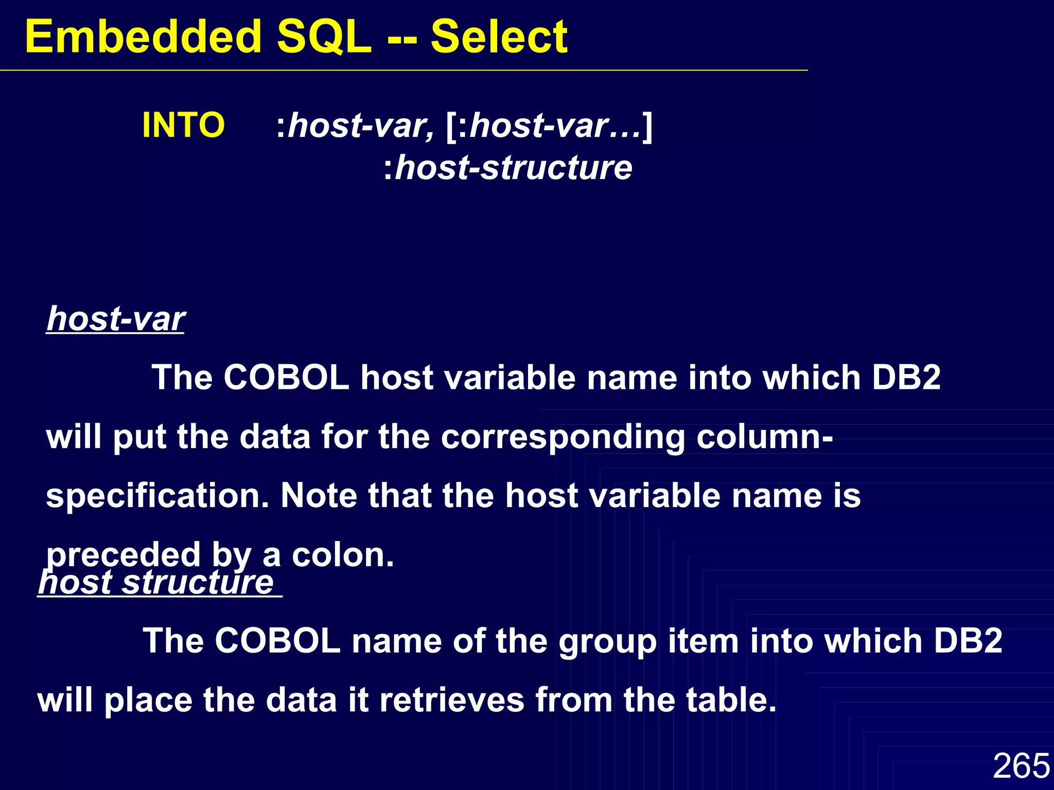 host-var The COBOL host variable name into which DB2 will put the data for the corresponding column-specification. Note that the host variable name is preceded by a colon. INTO   : host-var,  [: host-var… ]   : host-structure host structure  The COBOL name of the group item into which DB2 will place the data it retrieves from the table. Embedded SQL -- Select 