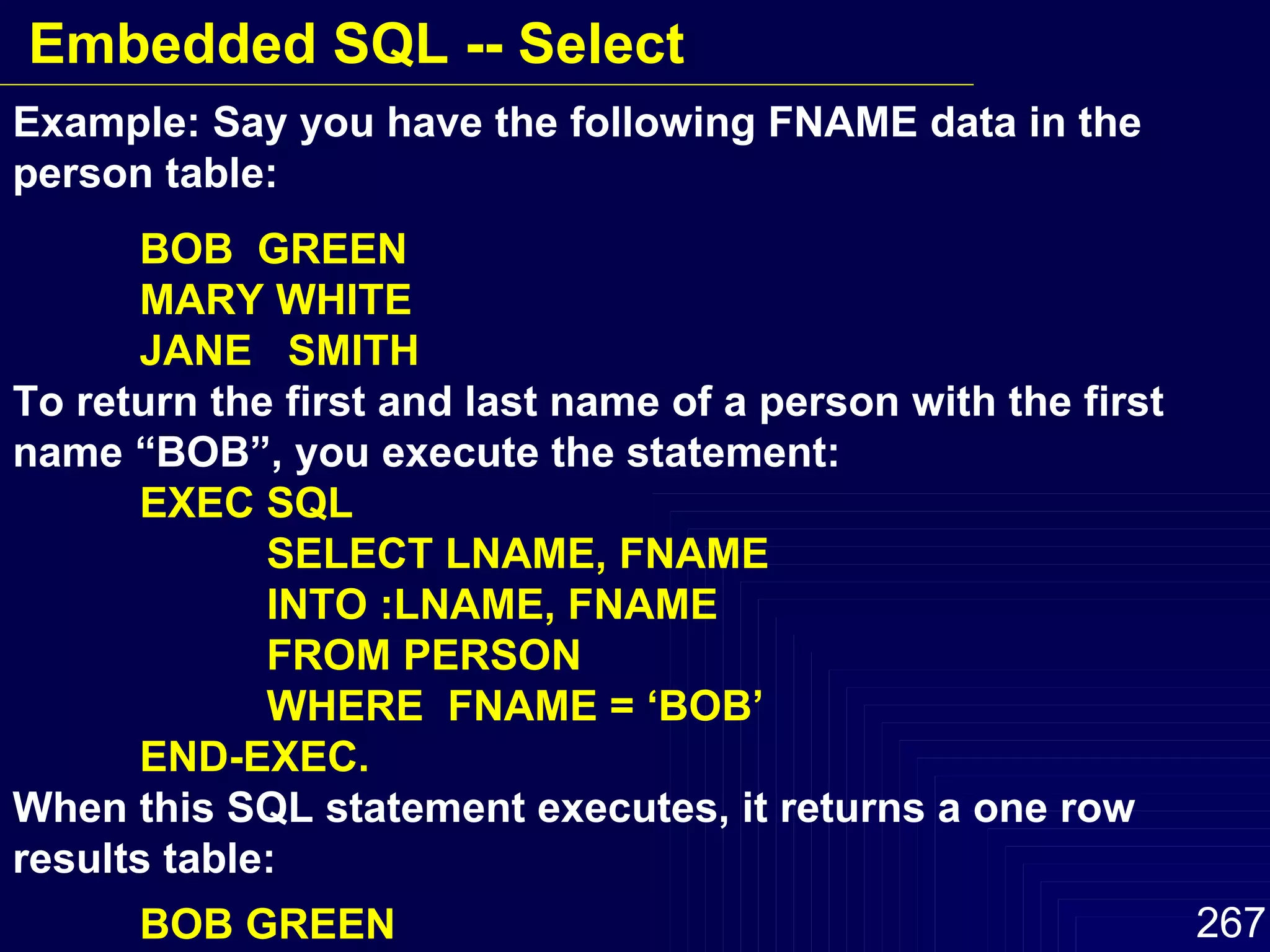 Example: Say you have the following FNAME data in the person table: BOB  GREEN MARY WHITE JANE  SMITH To return the first and last name of a person with the first name “BOB”, you execute the statement: EXEC SQL SELECT LNAME, FNAME INTO :LNAME, FNAME FROM PERSON WHERE  FNAME = ‘BOB’  END-EXEC. When this SQL statement executes, it returns a one row results table: BOB GREEN Embedded SQL -- Select 