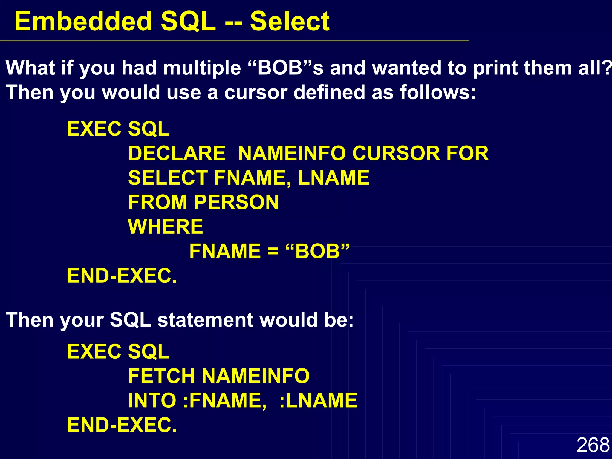 What if you had multiple “BOB”s and wanted to print them all?   Then you would use a cursor defined as follows: EXEC SQL DECLARE  NAMEINFO CURSOR FOR  SELECT FNAME, LNAME FROM PERSON WHERE  FNAME = “BOB” END-EXEC. Then your SQL statement would be: EXEC SQL FETCH NAMEINFO INTO :FNAME,  :LNAME  END-EXEC. Embedded SQL -- Select 