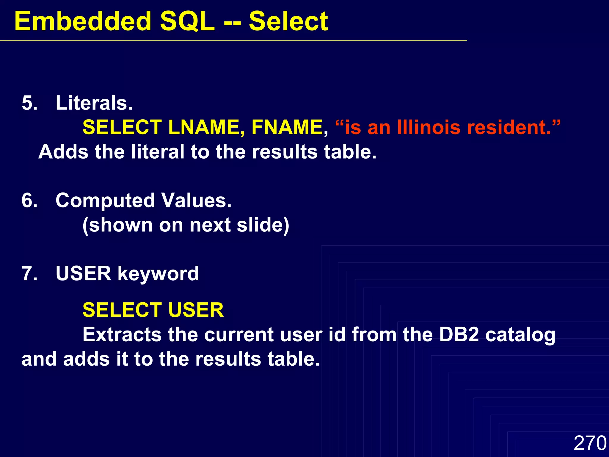5.  Literals. SELECT LNAME, FNAME ,  “is an Illinois resident.” Adds the literal to the results table. 6.  Computed Values. (shown on next slide) 7.  USER keyword SELECT USER Extracts the current user id from the DB2 catalog and adds it to the results table. Embedded SQL -- Select 