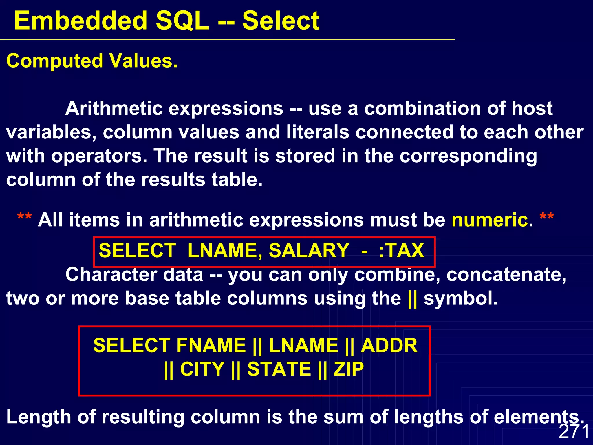 Computed Values. Arithmetic expressions -- use a combination of host variables, column values and literals connected to each other with operators. The result is stored in the corresponding column of the results table.  **  All items in arithmetic expressions must be  numeric .  **   SELECT  LNAME, SALARY  -  :TAX Character data -- you can only combine, concatenate, two or more base table columns using the  ||  symbol.   SELECT FNAME || LNAME || ADDR   || CITY || STATE || ZIP Length of resulting column is the sum of lengths of elements. Embedded SQL -- Select 