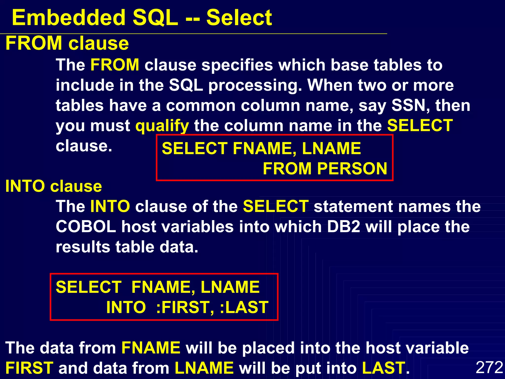 FROM clause The  FROM  clause specifies which base tables to  include in the SQL processing. When two or more  tables have a common column name, say SSN, then  you must  qualify  the column name in the  SELECT   clause. INTO clause The  INTO  clause of the  SELECT  statement names the  COBOL host variables into which DB2 will place the  results table data. SELECT  FNAME, LNAME INTO  :FIRST, :LAST The data from  FNAME  will be placed into the host variable  FIRST  and data from  LNAME  will be put into  LAST . SELECT FNAME, LNAME FROM PERSON Embedded SQL -- Select 