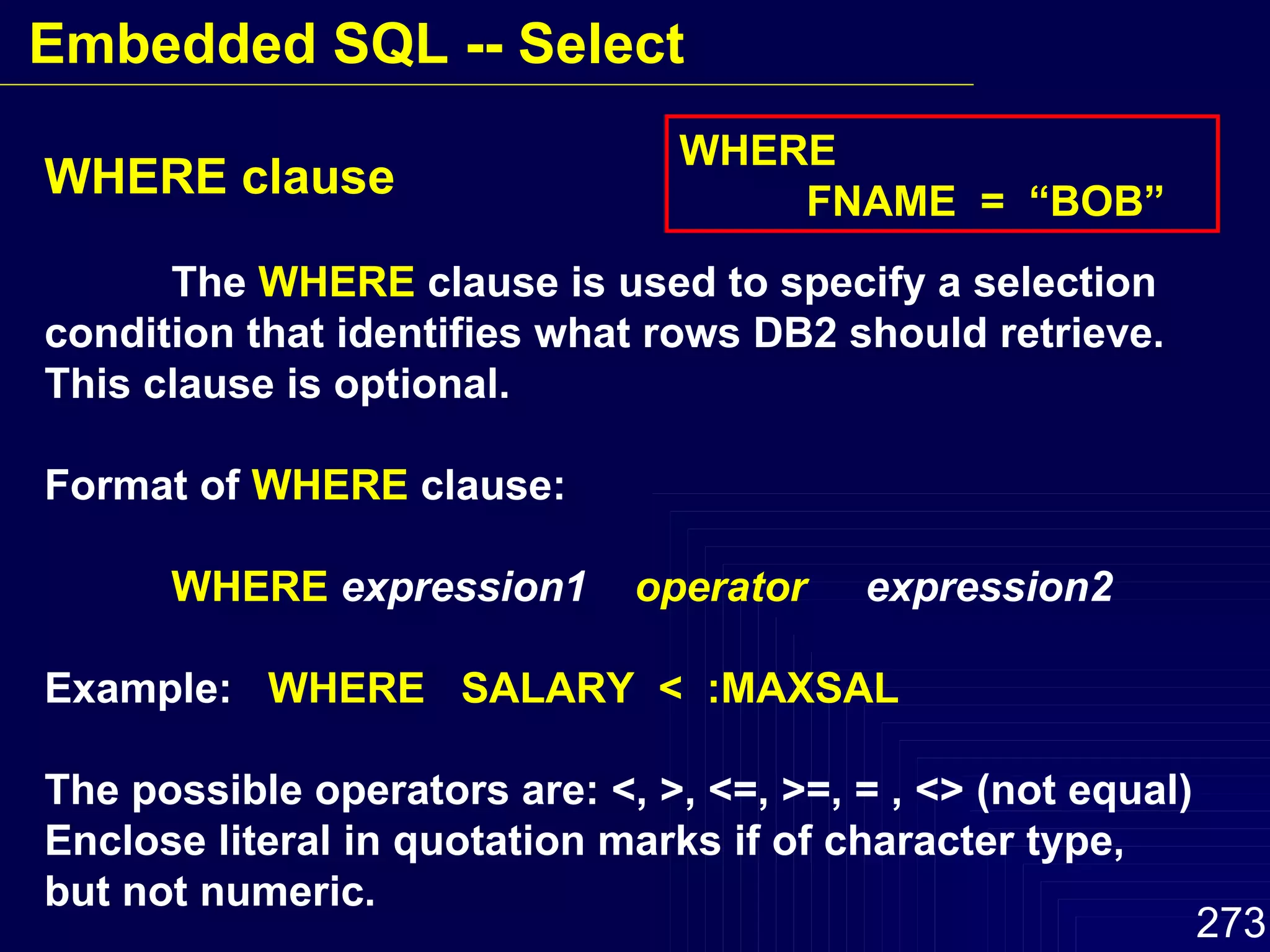 WHERE clause The  WHERE  clause is used to specify a selection condition that identifies what rows DB2 should retrieve. This clause is optional. Format of  WHERE  clause: WHERE   expression1  operator   expression2  Example:  WHERE  SALARY  <  :MAXSAL The possible operators are: <, >, <=, >=, = , <> (not equal) Enclose literal in quotation marks if of character type, but not numeric. WHERE  FNAME  =  “BOB” Embedded SQL -- Select 