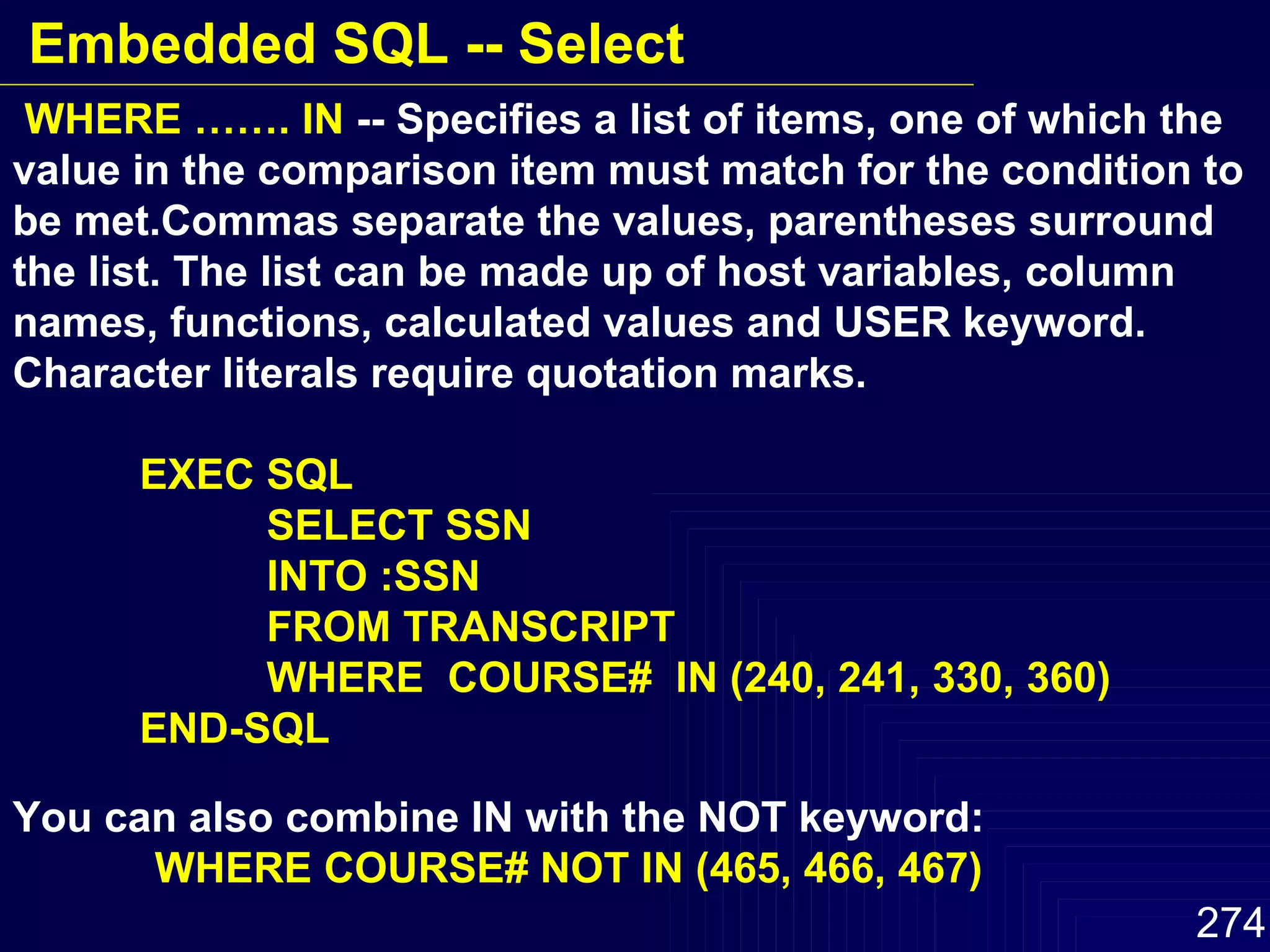 WHERE ……. IN  -- Specifies a list of items, one of which the value in the comparison item must match for the condition to be met.Commas separate the values, parentheses surround the list. The list can be made up of host variables, column names, functions, calculated values and USER keyword. Character literals require quotation marks. EXEC SQL SELECT SSN INTO :SSN FROM TRANSCRIPT WHERE  COURSE#  IN (240, 241, 330, 360) END-SQL You can also combine IN with the NOT keyword: WHERE COURSE# NOT IN (465, 466, 467) Embedded SQL -- Select 