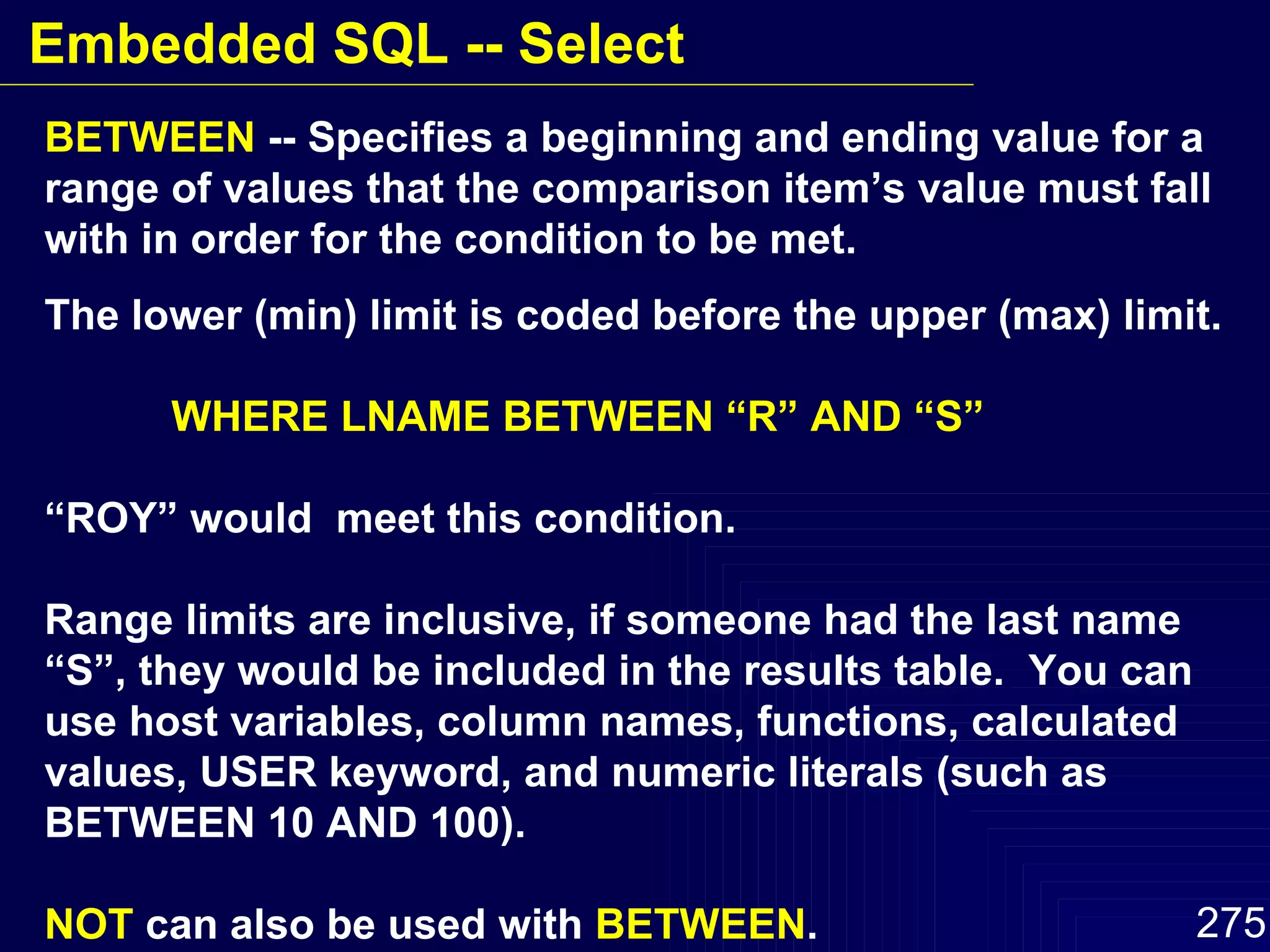 BETWEEN  -- Specifies a beginning and ending value for a range of values that the comparison item’s value must fall with in order for the condition to be met. The lower (min) limit is coded before the upper (max) limit. WHERE LNAME BETWEEN “R” AND “S” “ ROY” would  meet this condition. Range limits are inclusive, if someone had the last name “S”, they would be included in the results table.  You can use host variables, column names, functions, calculated values, USER keyword, and numeric literals (such as BETWEEN 10 AND 100). NOT  can also be used with  BETWEEN . Embedded SQL -- Select 