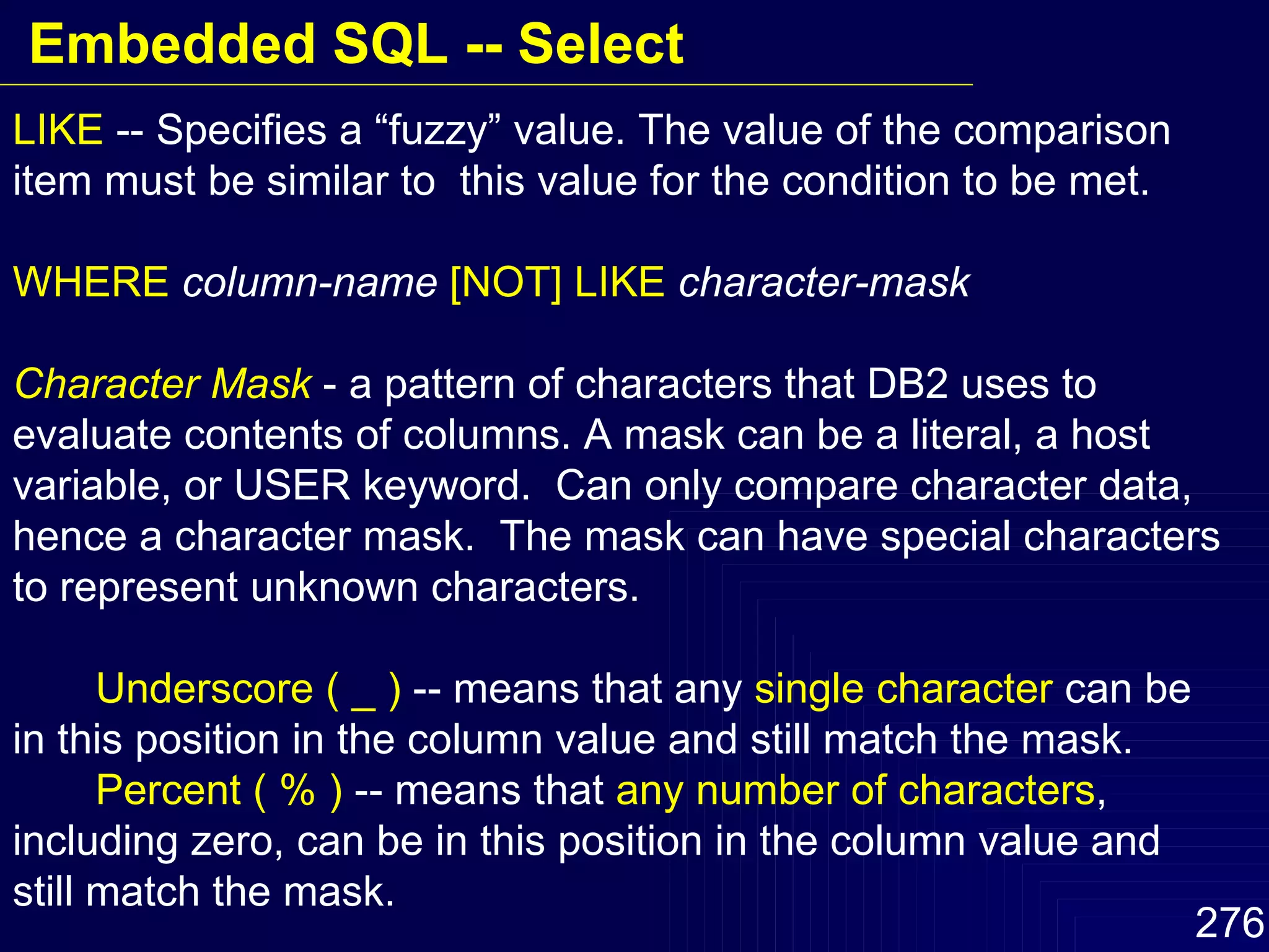 LIKE  -- Specifies a “fuzzy” value. The value of the comparison item must be similar to  this value for the condition to be met. WHERE   column-name   [NOT] LIKE   character-mask Character Mask  - a pattern of characters that DB2 uses to evaluate contents of columns. A mask can be a literal, a host variable, or USER keyword.  Can only compare character data, hence a character mask.  The mask can have special characters to represent unknown characters. Underscore ( _ )  -- means that any  single character  can be in this position in the column value and still match the mask. Percent ( % )  -- means that  any number of characters , including zero, can be in this position in the column value and still match the mask. Embedded SQL -- Select 
