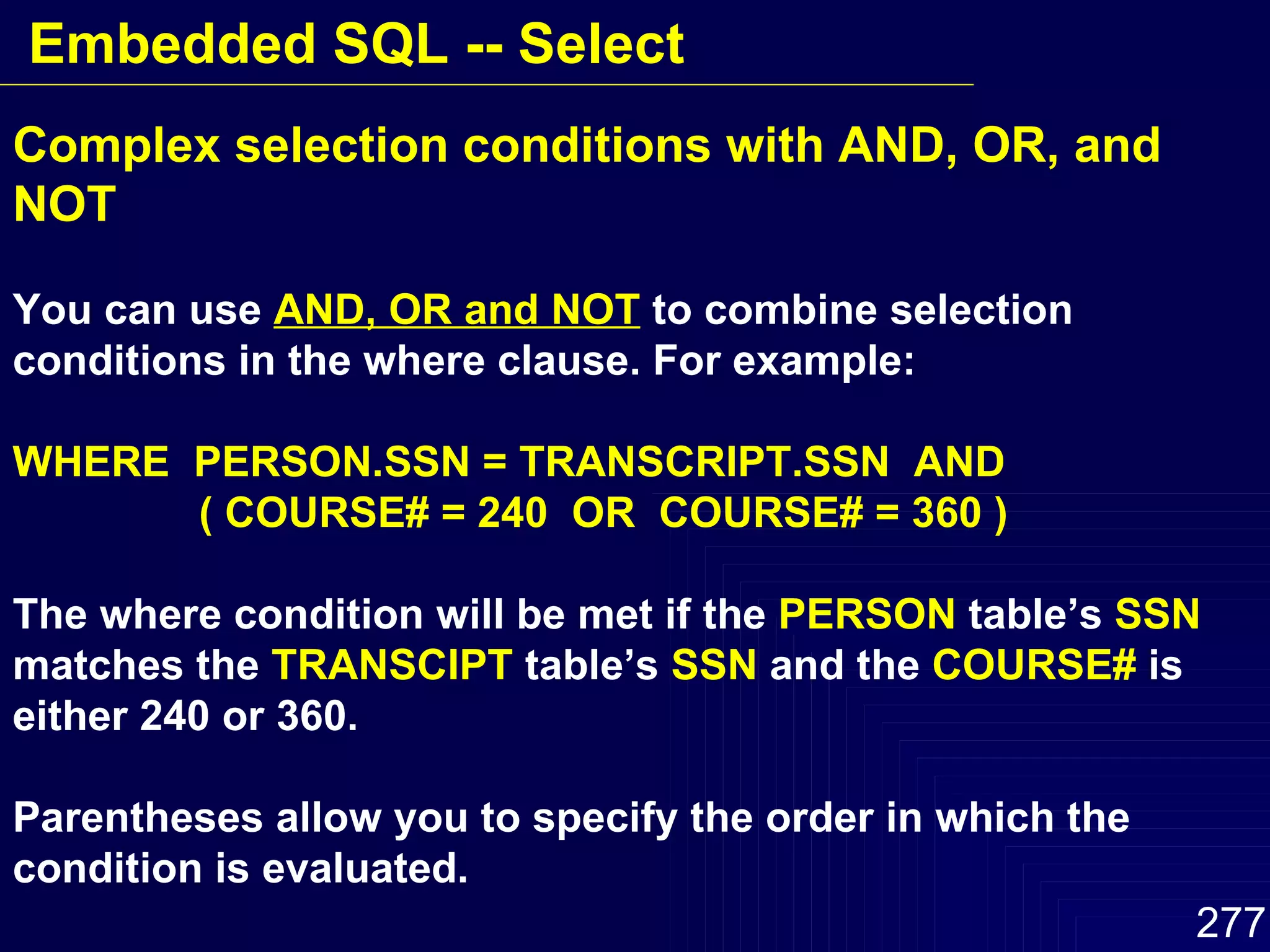 Complex selection conditions with AND, OR, and NOT You can use  AND, OR and NOT  to combine selection conditions in the where clause. For example: WHERE  PERSON.SSN = TRANSCRIPT.SSN  AND   ( COURSE# = 240  OR  COURSE# = 360 ) The where condition will be met if the  PERSON  table’s  SSN   matches the  TRANSCIPT  table’s  SSN  and the  COURSE#  is either 240 or 360. Parentheses allow you to specify the order in which the condition is evaluated.  Embedded SQL -- Select 