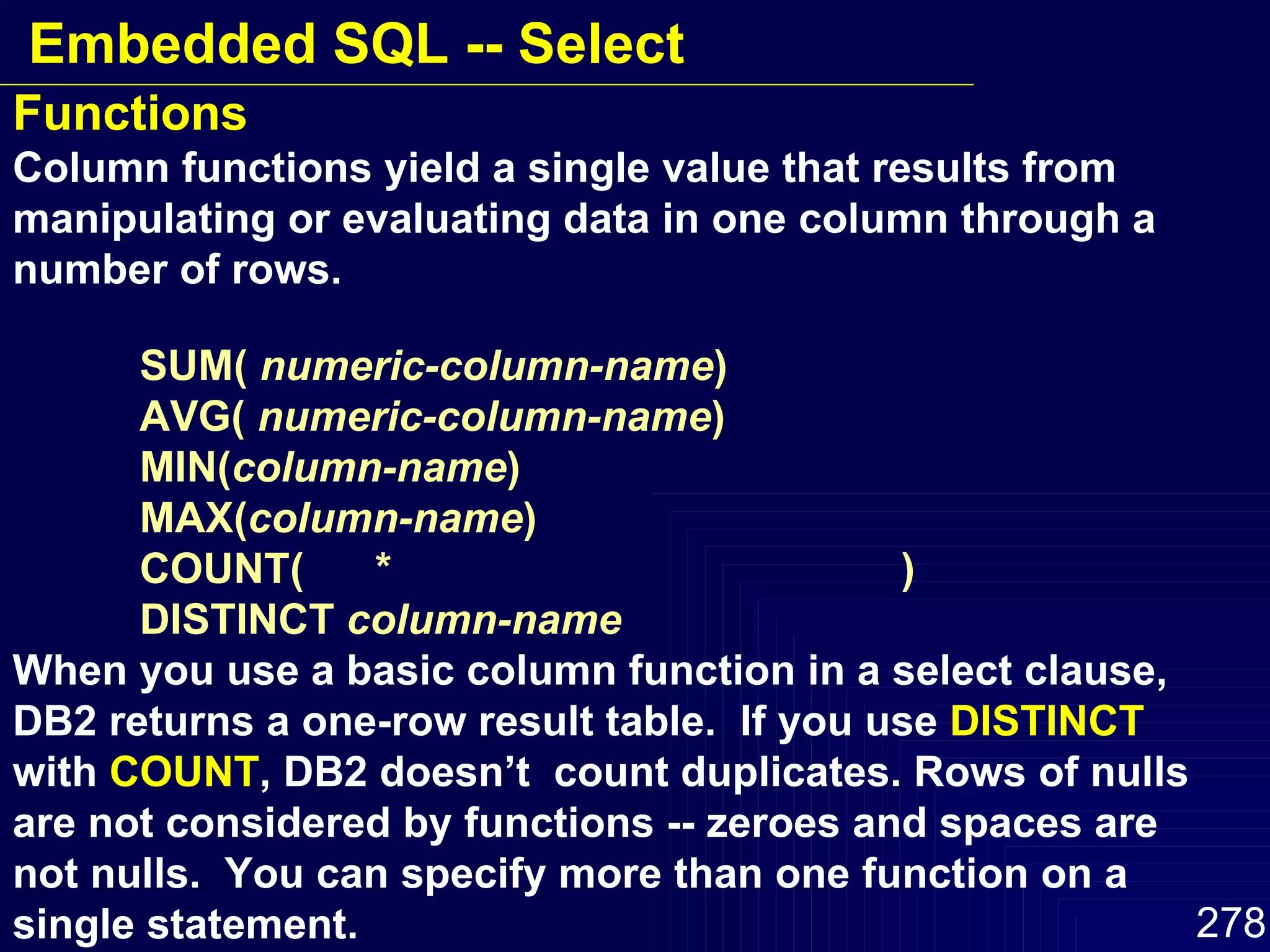 Functions Column functions yield a single value that results from manipulating or evaluating data in one column through a number of rows. SUM(  numeric-column-name ) AVG(  numeric-column-name ) MIN( column-name ) MAX( column-name ) COUNT(  *  ) DISTINCT  column-name When you use a basic column function in a select clause, DB2 returns a one-row result table.  If you use  DISTINCT  with  COUNT , DB2 doesn’t  count duplicates. Rows of nulls are not considered by functions -- zeroes and spaces are not nulls.  You can specify more than one function on a single statement. Embedded SQL -- Select 