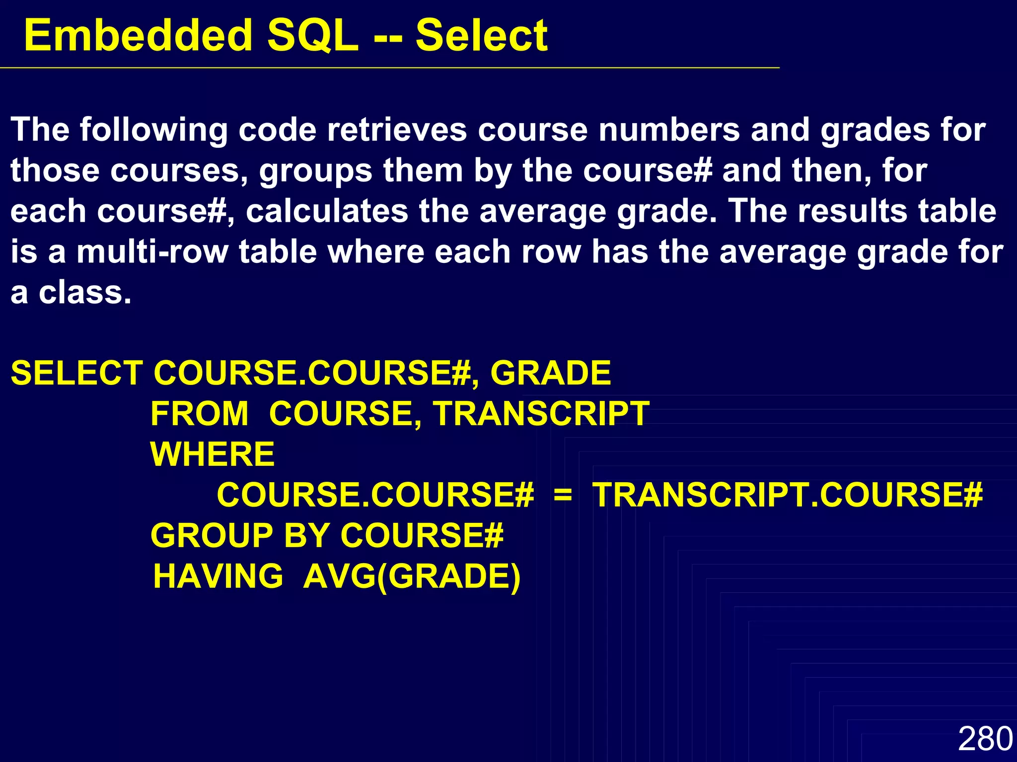 The following code retrieves course numbers and grades for those courses, groups them by the course# and then, for each course#, calculates the average grade. The results table is a multi-row table where each row has the average grade for a class. SELECT COURSE.COURSE#, GRADE   FROM  COURSE, TRANSCRIPT   WHERE    COURSE.COURSE#  =  TRANSCRIPT.COURSE#    GROUP BY COURSE# HAVING  AVG(GRADE) Embedded SQL -- Select 