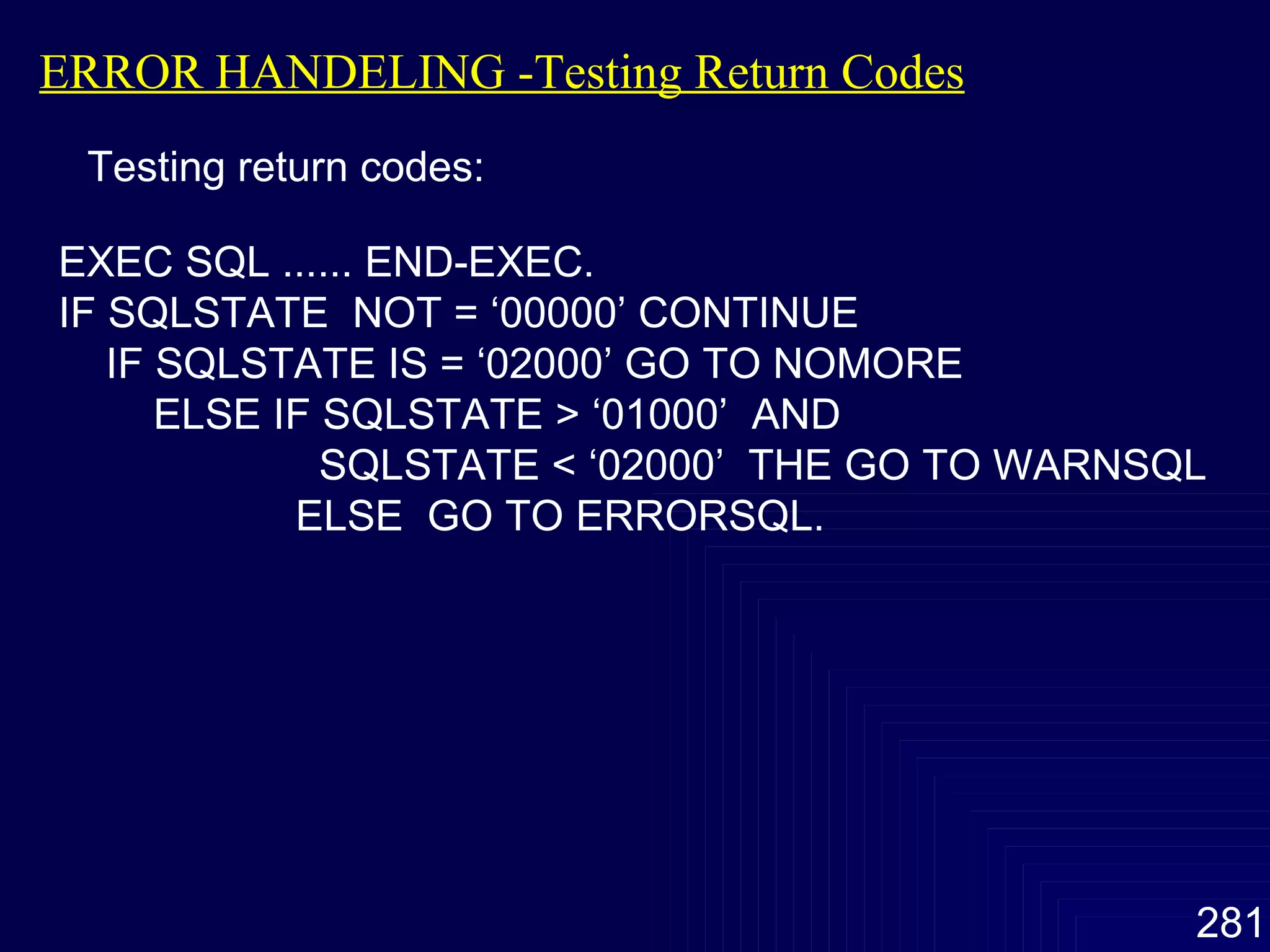 ERROR HANDELING -Testing Return Codes Testing return codes: EXEC SQL ...... END-EXEC. IF SQLSTATE  NOT = ‘00000’ CONTINUE IF SQLSTATE IS = ‘02000’ GO TO NOMORE ELSE IF SQLSTATE > ‘01000’  AND   SQLSTATE < ‘02000’  THE GO TO WARNSQL ELSE  GO TO ERRORSQL. 