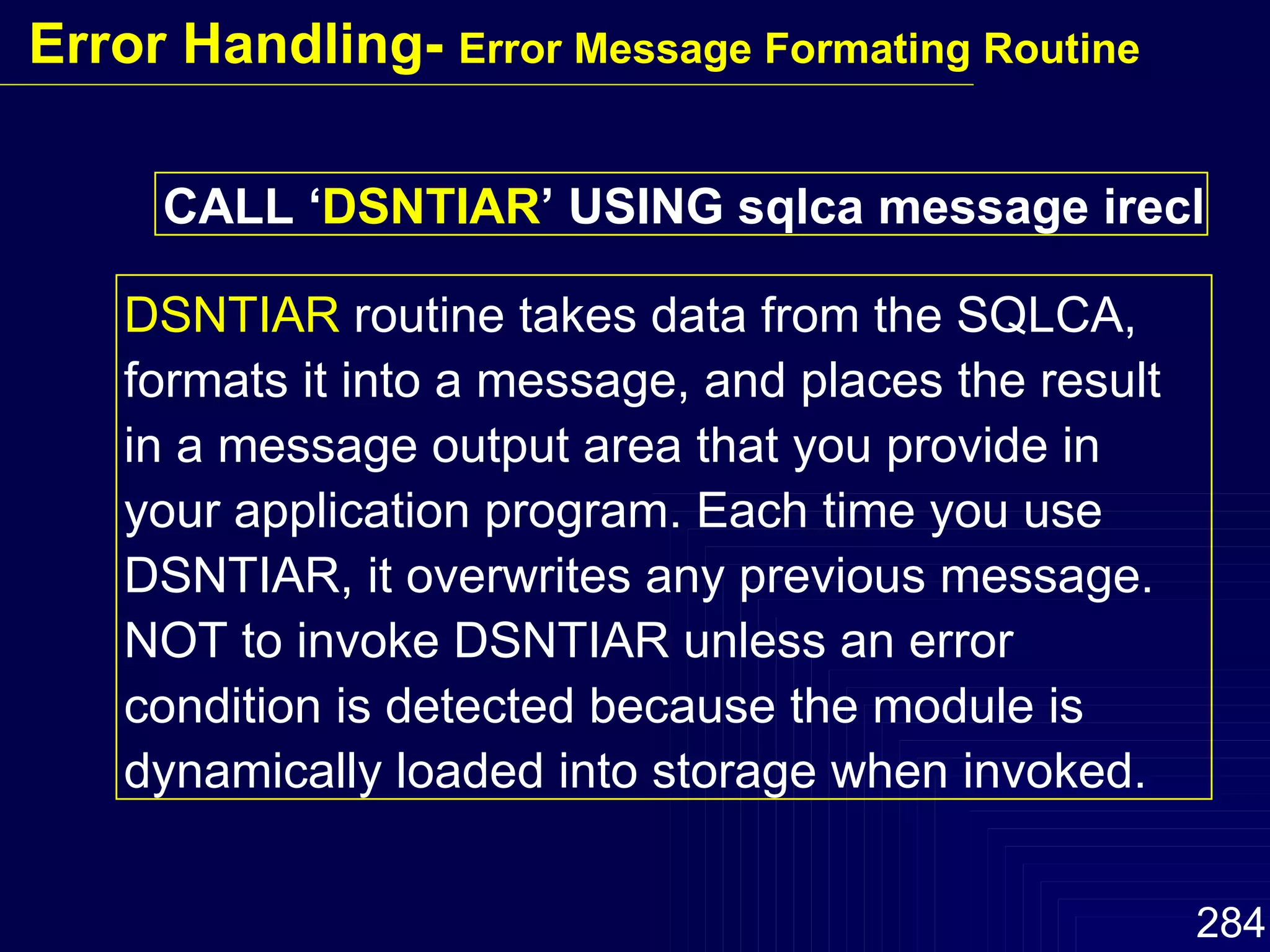 CALL ‘ DSNTIAR ’ USING sqlca message irecl DSNTIAR  routine takes data from the SQLCA, formats it into a message, and places the result in a message output area that you provide in your application program. Each time you use DSNTIAR, it overwrites any previous message. NOT to invoke DSNTIAR unless an error condition is detected because the module is dynamically loaded into storage when invoked. Error Handling-  Error Message Formating Routine 