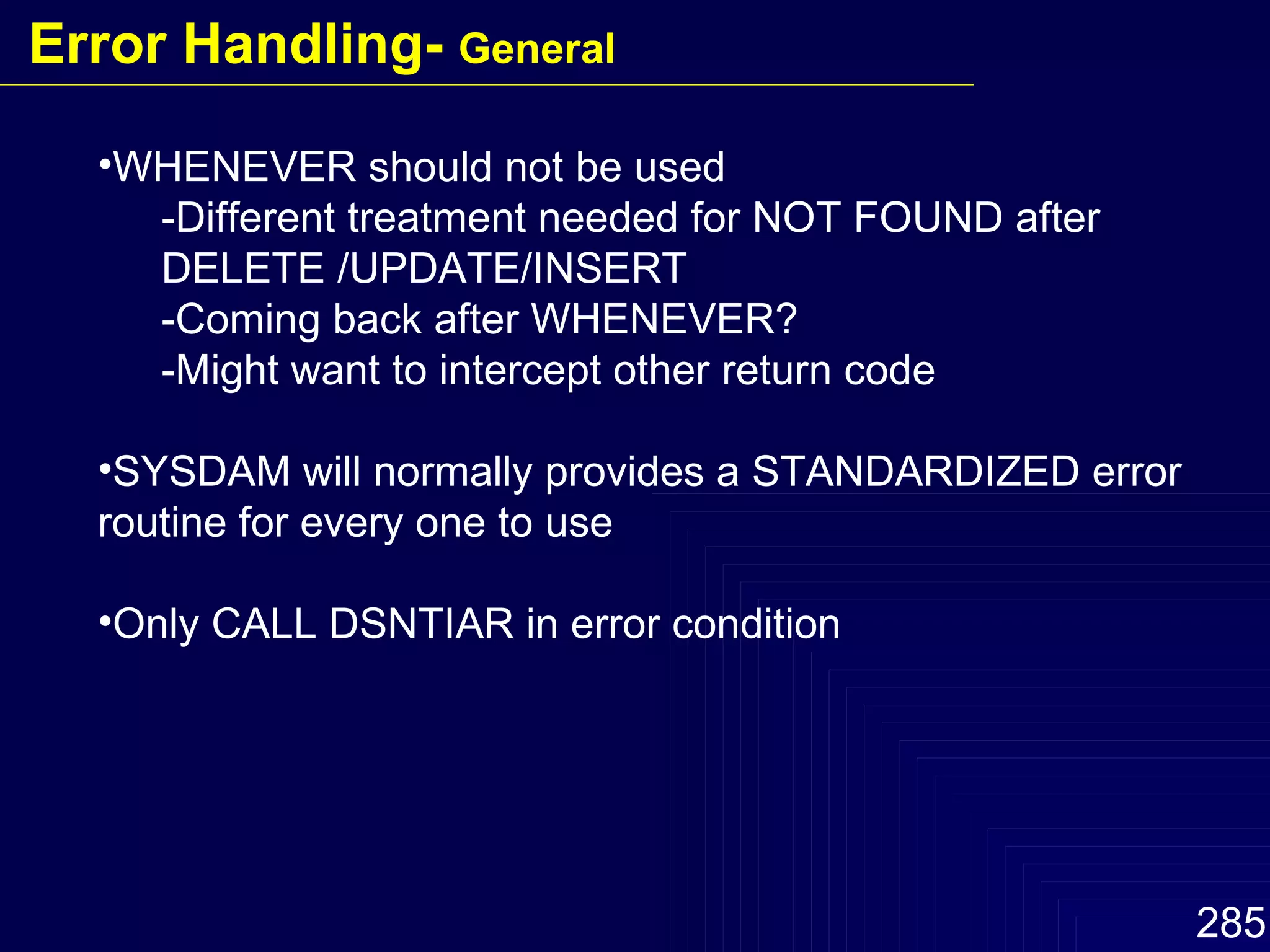 WHENEVER should not be used -Different treatment needed for NOT FOUND after DELETE /UPDATE/INSERT -Coming back after WHENEVER? -Might want to intercept other return code SYSDAM will normally provides a STANDARDIZED error routine for every one to use Only CALL DSNTIAR in error condition Error Handling-  General 